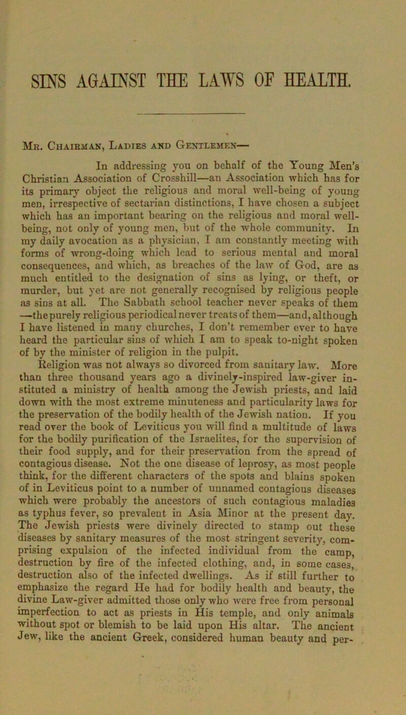 SINS AGAINST THE LAWS OF HEALTH. Mr. CuAiEiiAN, Ladies and Gentlemen— In nddressing you on behalf of the Young Men’s Christian Association of Crosshill—an Association which has for its primary object the religious and moral well-being of young men, irrespective of sectarian distinctions, I have chosen a subject which has an important bearing on the religious and moral well- being, not only of young men, but of the whole community. In my daily avocation as a physician, I am constantly meeting with forms of wrong-doing which lead to serious mental and moral consequences, and which, ns breaches of the law of God, are as much entitled to the designation of sins as lying, or theft, or murder, but yet are not generally recognised by religious people as sins at all. The Sabbath school teacher never speaks of them —the purely religious periodical never treats of them—and, although I have listened in many churches, I don’t remember ever to have heard the particular sins of which I am to speak to-night spoken of by the minister of religion in the pulpit. Religion was not always so divorced from sanitary law. More than three thousand years ago a divinely-inspired law-giver in- stituted a ministry of health among the Jewish priests, and laid down with the most extreme minuteness and particularity laws for the preservation of the bodily health of the Jewish nation. If you read over the book of Leviticus you will find a multitude of laws for the bodily purification of the Israelites, for the supervision of their food supply, and for their preservation from the spread of contagious disease. Not the one disease of leprosy, as most people think, for the different characters of the spots and blains spoken of in Leviticus point to a number of unnamed contagious diseases which were probably the ancestors of such contagious maladies as typhus fever, so prevalent in Asia Minor at the present day. The Jewish priests were divinely directed to stamp out these diseases by sanitary measures of the most stringent severity, com- prising expulsion of the infected individual from the camp, destruction by fire of the infected clothing, and, in some cases, destruction also of the infected dwellings. As if still further to emphasize the regard He had for bodily health and beauty, the divine Law-giver admitted those only who were free from personal imperfection to act as priests in His temple, and only animals without spot or blemish to be laid upon His altar. The ancient Jew, like the ancient Greek, considered human beauty and per-