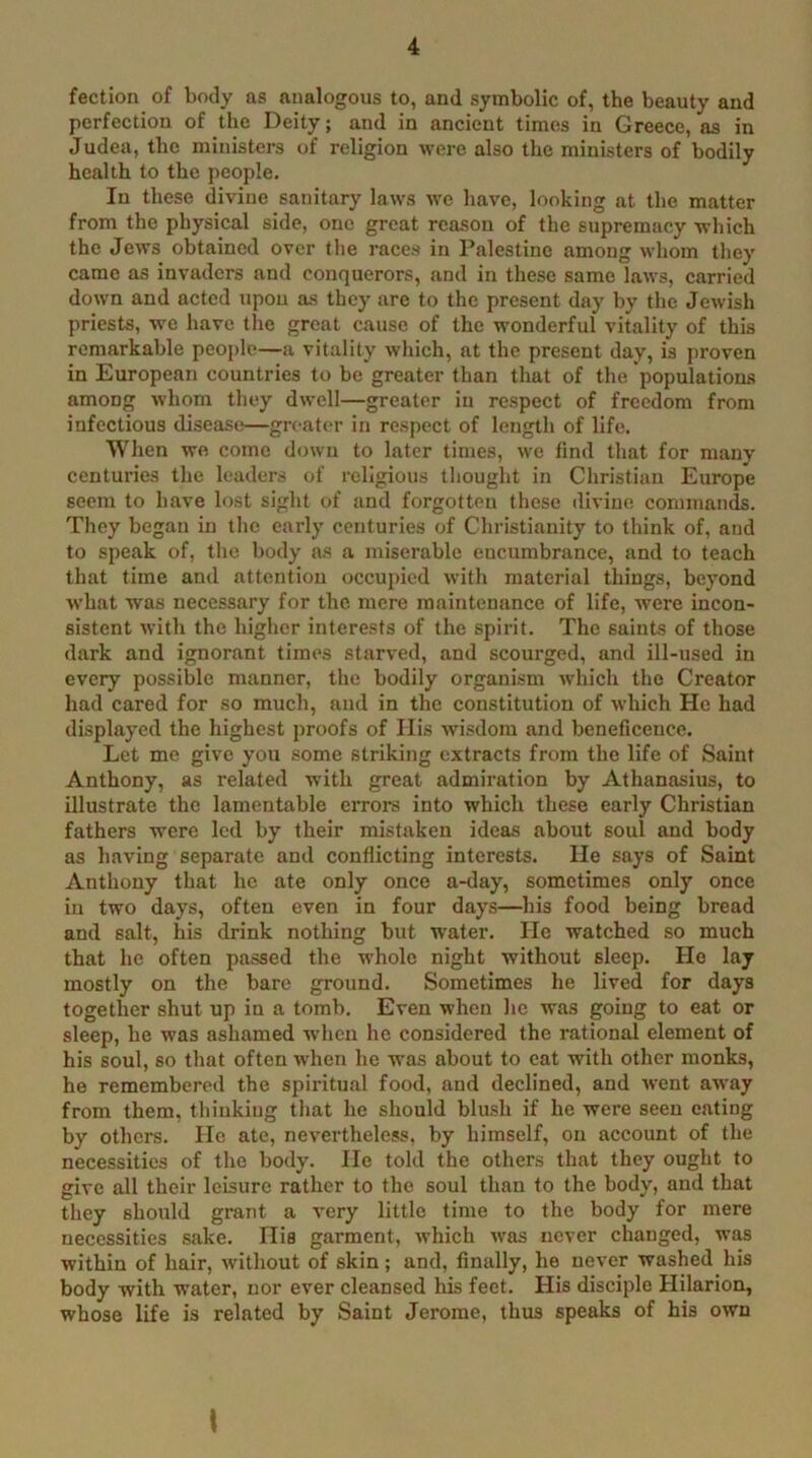 fection of body as analogous to, and symbolic of, the beauty and perfection of the Deity; and in ancient times in Greece, as in Judea, the ministers of religion were also the ministers of bodily health to the people. In these divine sanitary laws we have, looking at the matter from the physical side, one great reason of the supremacy which the Jews obtained over the races in Palestine among whom they came as invaders and conquerors, and in these same laws, carried down and acted upon as they are to the present day by the Jewish priests, wo have the great cause of the wonderful vitality of this remarkable people—a vitality which, at the present day, is proven in European countries to be greater than that of the populations among whom they dwell—greater in respect of freedom from infectious disease—greater in respect of length of life. When wo come d(jwn to later times, we find that for many centuries the leaders of religious thought in Christian Europe seem to have lost sight of and forgotten these divine commands. They began in the early centuries of Christianity to think of, and to speak of, the body as a miserable encumbrance, and to teach that time and attention occujncd with material things, beyond what was necessary for the mere maintenance of life, w-ere incon- sistent with the higher interests of the spirit. The saints of those dark and ignorant times starved, and scourged, and ill-used in every possible manner, the bodily organism which the Creator had cared for so much, and in the constitution of which He had displayed the highest proofs of Ills wisdom and beneficence. Let me give you some striking extracts from the life of Saint Anthony, as related with great admii’ation by Athanasius, to illustrate the lamentable errors into which these early Christian fathers were led by their mistaken ideas about soul and body as having separate and conflicting interests, lie says of Saint Anthony that he ate only once a-day, sometimes only once in two days, often even in four days—his food being bread and salt, his drink nothing but W'ater. He watched so much that he often passed the whole night without sleep. Ho lay mostly on the bare ground. Sometimes he lived for days together shut up in a tomb. Even when he was going to eat or sleep, he was ashamed when he considered the rational element of his soul, so that often when he was about to cat with other monks, he remembered the spiritual food, and declined, and went away from them, thinking that he should blush if he were seen eating by others. He ate, nevertheless, by himself, on account of the necessities of the body. lie told the others that they ought to give all their leisure rather to the soul than to the body, and that they should grant a very little time to the body for mere necessities .sake. Ills garment, which w'as never changed, was within of hair, without of skin; and, finally, he never washed his body with water, nor ever cleansed his feet. His disciple Hilarion, whose life is related by Saint Jerome, thus speaks of his own I