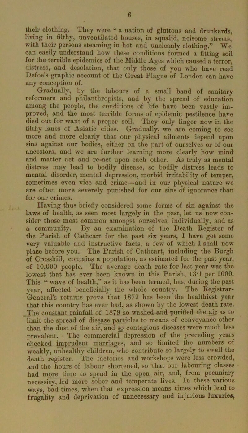 their clothing. They were “ a nation of gluttons and drunkards, living in filthy, unventilated houses, in squalid, noisome street^, with their persons steaming in hot and uncleanly clothing.” We can easily understand how these conditions formed a fitting soil for the terrible epidemics of the Middle Ages which caused a terror, distress, and desolation, that only those of you who have read Defoe’s graphic account of the Great Plague of London can have any conception of. Gradually, by the labours of a small band of sanitary reformers and philanthropists, and by the spread of education among the people, the conditions of life have been vastly im- proved, and the most terrible forms of epidemic pestilence have died out for want of a proper soil. They only linger now in the filthy lanes of Asiatic cities. Gradually, we are coming to see more and more clearly that our physical ailments depend upon sins against our bodies, either on the part of ourselves or of our ancestors, and we are further learning more clearly how mind and matter act and re-act upon each other. As truly as mental distress may lead to bodily disease, so bodily distress leads to mental disorder, mental depression, morbid irritability of temper, sometimes even vice and crime—and in our physical nature we are often more severely punished for our sins of ignorance than for our crimes. Having thus briefly considered some forms of sin against the laws of health, as seen most largely in the past, let us now con- sider those most common amongst ourselves, individually, and as a community. By an examination of the Death Register of the Parish of Cathcart for the past six years, I have got some very valuable and instructive facts, a few of which I shall now place before you. The Parish of Cathcart, including the Burgh of Crosshill, contains a population, as estimated for the past year, of 10,000 people. The average death rate for last year was the lowest that has ever been known in this Parish, 13’1 per 1000. This “ wave of health,” as it has been termed, has, during the past year, affected beneficially the whole country. The Registrar- General’s returns prove that 1879 has been the healthiest year that this country has ever had, as shown by the lowest death rate. ^The constant rainfall of 1879 so washed and purified the aif as to limit the spread of disease particles to means of conveyance other than the dust of the air, and so contagious diseases were much less prevalent. The commercial depression of the preceding years checked imprudent marriages, and so limited the numbers of w'eakly, unhealthy children, who contribute so largely to swell the death register. The factories and workshops were less crowded, and the hours of labour shortened, so ‘that our labouring classes had more time to spend in the open air, and, from pectmiary necessity, led more sober and temperate lives. In these various ways, bad times, when that expression means times which lead to frugality and deprivation of unnecessary and injurious luxuries,