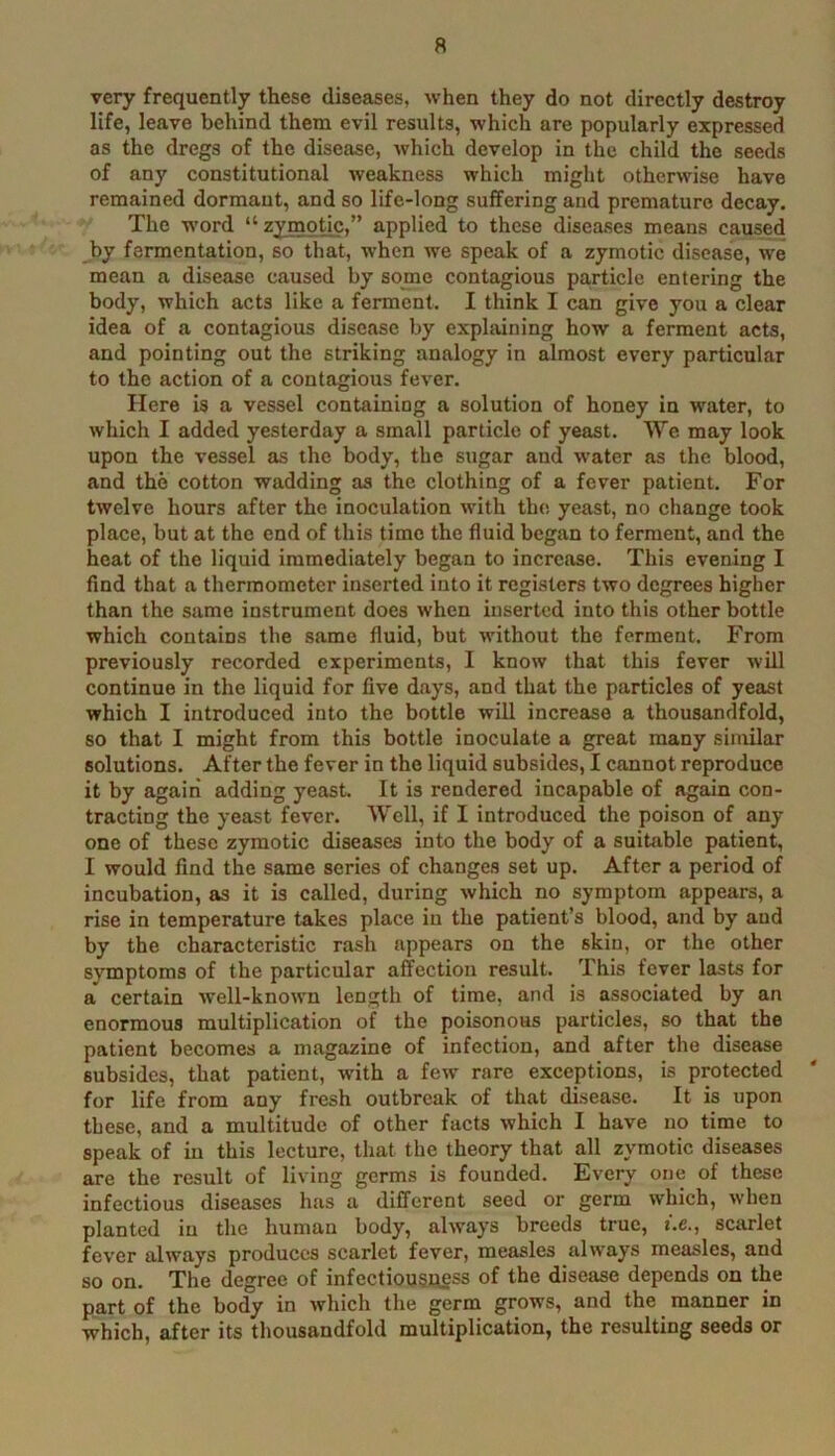 very frequently these diseases, when they do not directly destroy life, leave behind them evil results, which are popularly expressed as the dregs of the disease, which develop in the child the seeds of any constitutional weakness which might otherwise have remained dormant, and so life-long suffering and premature decay. The w’ord “zymotic,” applied to these diseases means caused by fermentation, so that, when we speak of a zymotic disease, w-e mean a disease caused by some contagious particle entering the body, which acts like a ferment. I think I can give you a clear idea of a contagious disease by explaining how a ferment acts, and pointing out the striking analogy in almost every particular to the action of a contagious fever. Here is a vessel containing a solution of honey in water, to which I added yesterday a small particle of yeast. We may look upon the vessel as the body, the sugar and water as the blood, and the cotton wadding as the clothing of a fever patient. For twelve hours after the inoculation with the yeast, no change took place, but at the end of this time the fluid began to ferment, and the heat of the liquid immediately began to increase. This evening I find that a thermometer inserted into it registers two degrees higher than the same instrument does when inserted into this other bottle which contains the same fluid, but without the ferment. From previously recorded experiments, I know that this fever will continue in the liquid for five days, and that the particles of yeast which I introduced into the bottle will increase a thousandfold, so that I might from this bottle inoculate a great many similar solutions. After the fever in the liquid subsides, I cannot reproduce it by again adding yeast. It is rendered incapable of again con- tracting the yeast fever. Well, if I introduced the poison of any one of these zymotic diseases into the body of a suitable patient, I would find the same series of changes set up. After a period of incubation, as it is called, during which no symptom appears, a rise in temperature takes place in the patient’s blood, and by and by the characteristic rash appears on the skin, or the other s}Tnptoms of the particular affection result. This fever lasts for a certain well-known length of time, and is associated by an enormous multiplication of the poisonous particles, so that the patient becomes a magazine of infection, and after the disease subsides, that patient, with a few rare exceptions, is protected for life from any fresh outbreak of that disease. It is upon these, and a multitude of other faets which I have no time to speak of in this lecture, that the theory that all zymotic diseases are the result of living germs is founded. Every one of these infectious diseases has a different seed or germ which, when planted in the human body, always breeds true, i.e., scarlet fever always produces scarlet fever, measles always measles, and so on. The degree of infectiousAgss of the disease depends on the part of the body in which the germ grows, and the manner in which, after its thousandfold multiplication, the resulting seeds or