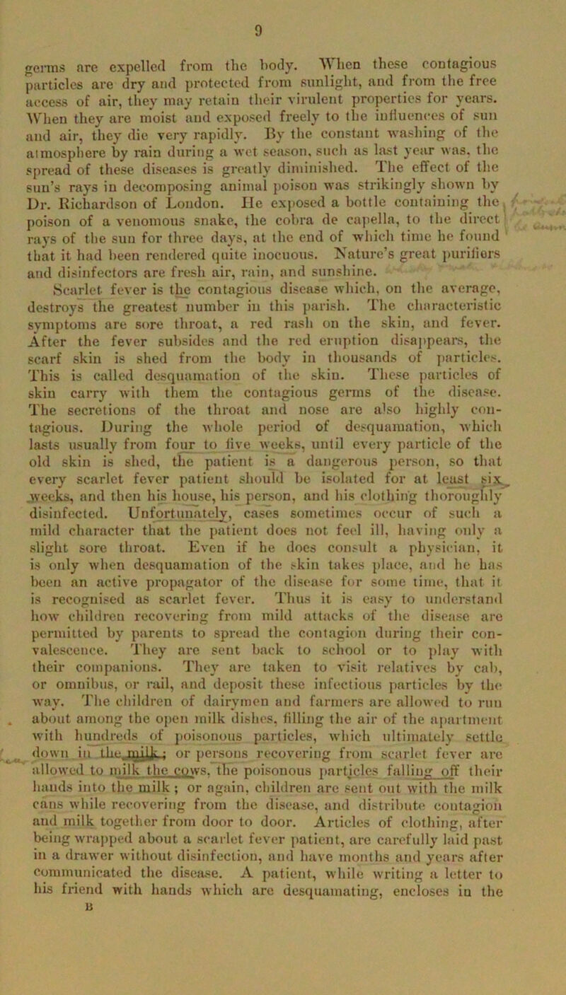 frerms are expelled from the body. When these contagious particles are dry and protected from sunlight, and from the free access of air, they may retain their virulent properties for years. ^Vhen they are moist and expo.seil freely to the inlluences of .<uii and air, they die very rapidly. By the constant washing of the atmosphere by rain during a wet season, such as last year was. the spread of these dhseases is greatly diminished. The effect of the sun’s rays in decontposing animal poison was strikingly shown by Dr. Kichardson of London. He exposed a bottle containing the, poison of a venomous snake, the cobra de cujiella, to the direct rays of the sun for three days, at the end of which time he found that it had been rendered (juite inocuous. Nature’s great puriliors and disinfectors are fresh air, rain, and sunshine. Scarlet fever is tlm contagious disease which, on the average, destroys the greatest number in this parish. The characteristic symptoms are sore throat, a red rash on the skin, and fever. After the fever subsides and the red eruption disappears, the scarf skin is shed from the body in thousands of ])articles. This is called desquamation of the skin. These particles of skin carry with them the contagious germs of the disease. The secretions of the throat and nose are also highly con- tagious. During the whole period of desquamation, which lasts usually from four to five weeks, until every particle of the old skin is shed, the patient is a dangerous person, so that every scarlet fever patient should be isolated for at least six._ .weeks, and then his house, his person, and his clothing thoroughly disinfected. Unfortunately, cases sometimes occur of such a mild character that the patient does not feel ill, having only a slight sore throat. Even if he docs con.-ult a physician, it is only when desquamation of the .-kin takes place, and he has been an active propagator of the disease for some time, that it is recognised as scarlet fever. Thus it is easy to vmderstand how children recovering fi'om mild attacks of the disease are permitted by parents to spread the contagion during their con- valescence. They are sent back to school or to play with their companions. They are taken to visit relatives by cal), or omnibus, or rail, and deposit these infectious particle.s by the way. The children of dairymen and farmers are allowed to run about among the open milk dishes, tilling the air of the a|iartnient with hundreds of j)oisonous particles, which idtimately settle down in thejiiijji-; or persons recovering from scarlet fever are allowed to milk the cows, the poisonous partjcles falling off their haud-s into the milk ; or again, children arc sent out with the milk cans while recovering from the disease, and distribute contagion and milk together from door to door. Articles of clothing, after being wrapped about a scarlet fever patient, are carefully laid pa.st in a drawer without disinfection, and have months and years after communicated the disease. A patient, while writing a letter to his friend with bauds which are desquamating, encloses iu the 11