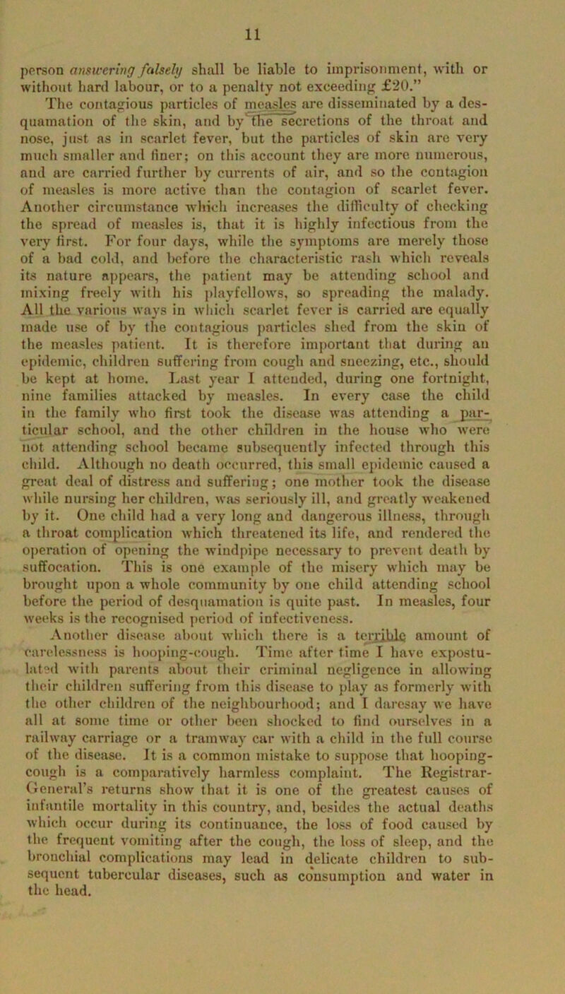 person amwering falsely shall be liable to imprisonment, with or without hard labour, or to a penalty not exceeding £20.” The contagious particles of measles are disseminated by a des- quamation of the skin, and by'fhe secretions of the throat and nose, just as in scarlet fever, but the particles of skin are very much smaller and liner; on this account they are more numerous, and arc carried further by currents of air, and so the contagion of measles is more active than the contagion of scarlet fever. Another circumstance which increases the dilliculty of checking the spread of measles is, that it is highly infectious from the very first. F'or four days, while the symptoms are merely those of a bad cold, and before the characteristic rash which reveals its nature appears, the patient may be attending school and mixing freely w'ith his playfellows, so spreading the malady. All the various ways in wliich scarlet fever is carried are equally made use of by the contagious j)articles shed from the skin of the measles patient. It is therefore important that during an epidemic, children suffering from cough and sneezing, etc., should be kept at home. Last year I atteuded, during one fortnight, nine families attacked by measles. In every case the child in the family who first took the disease was attending a par- ticular school, and the other children in the house who w'ere not attending school became subsequently infected through this child. Although no death occurred, this small e])idemic caused a great deal of distress and suffering; one mother took the disease while nursing her children, was seriously ill, and greatly weakened by it. One child had a very long and dangerous illness, through a throat complication which threatened its life, and rendered tlie operation of opening the wdndpipe necessary to prevent death by suffocation. This is one example of the misery which may be brought upon a whole community by one child attending school before the period of desquamation is quite past. In measles, four weeks is the recognised period of infectiveness. Another disease about which there is a ten'jJLdc amount of carelessness is hooping-cough. Time after time I have expostu- latetl with parents about their criminal negligence in allowing their children suffering from this dLsease to play as formerly with the other children of the neighbourhood; and I daresay we have all at some time or other been shocked to fiml oursedves in a railway carriage or a tramway car with a child iu the full course of the disease. It is a common mistake to suppose that hooping- cough is a comparatively harmless complaint. The Registrar- Oeneral’s returns show that it is one of the greatest causes of inlantile mortality in this country, and, besides the actual deaths which occur during its continuance, the loss of food caused by the frequent vomiting after the cough, the loss of sleep, and the bronchial complications may lead in delicate children to sub- sequent tubercular diseases, such as cousumptiou and water in the head.