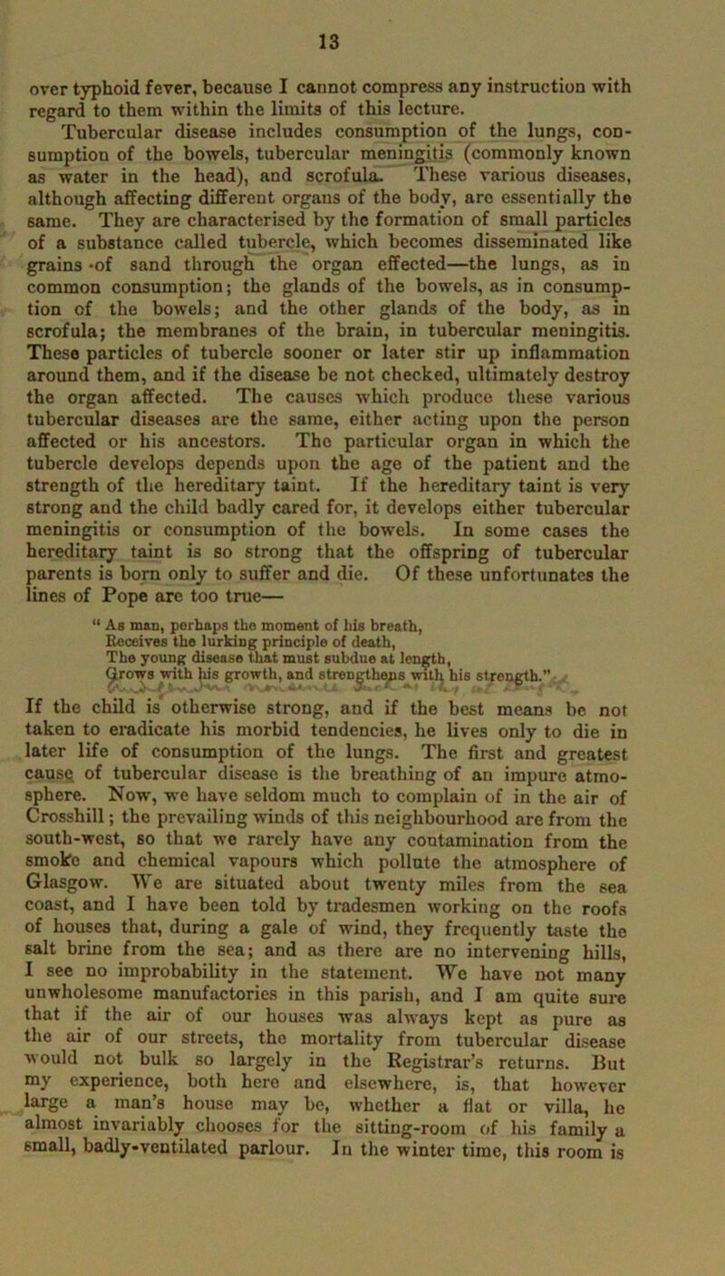 over typhoid fever, because I cannot compress any instruction with regard to them within the limits of this lecture. Tubercular disease includes consumption of the lungs, con- sumption of the bowels, tubercular meningitis (commonly known as water in the head), and scrofula. These various diseases, although affecting different organs of the body, are essentially the same. They are characterised by the formation of small particles of a substance called tubercle, which becomes disseminated like grains *of sand through the organ effected—the lungs, as in common consumption; the glands of the bowels, as in consump- tion of the bowels; and the other glands of the body, as in scrofula; the membranes of the brain, in tubercular meningitis. These particles of tubercle sooner or later stir up inflammation around them, and if the disease be not checked, ultimately destroy the organ affected. The causes which produce these various tubercular diseases are the same, either acting upon the person affected or his ancestors. The particular organ in which the tubercle develops depends upon the age of the patient and the strength of the hereditary taint. If the hereditary taint is very strong and the child badly cared for, it develops either tubercular meningitis or consumption of the bowels. In some cases the hereditary taint is so strong that the offspring of tubercular parents is born only to suffer and die. Of these unfortunates the lines of Pope are too true—  As man, perhaps the moment of his breath, Receives the lurking principle of death, The young disease that must subdue at len^h, ^rows with )iis growth, and strengthens wTtl; his stren^h.” If the child is otherwise strong, and if the best means be not taken to eradicate his morbid tendencies, he lives only to die in later life of consumption of the lungs. The first and greatest cause, of tubercular disease is the breathing of an impure atmo- sphere. Now, w'C have seldom much to complain of in the air of Crossbill; the prevailing winds of this neighbourhood are from the south-west, so that we rarely have any contamination from the smoko and chemical vapours which pollute the atmosphere of Glasgow. We are situated about tw'cnty miles from the sea coast, and I have been told by tradesmen working on the roofs of houses that, during a gale of wind, they frequently taste the salt brine from the sea; and as there are no intervening hills, I see no improbability in the statement. We have not many unwholesome manufactories in this parish, and I am quite sure that if the air of our houses was always kept as pure as the air of our streets, the mortality from tubercular disease would not bulk so largely in the Registrar’s returns. But my experience, both here and elsewhere, is, that how'ever large a man’s house may be, whether a flat or villa, he almost invariably chooses for the sitting-room of his family a small, badly-ventilated parlour. In the winter time, this room is