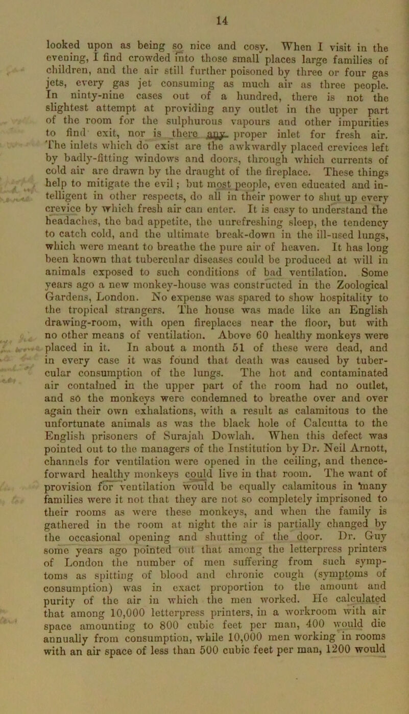 looked upon os being so nice and cosy. When I visit in the evening, I find crowded into those small places large families of cliildren, and the air still further poisoned by three or four gas jets, every gas jet consuming as much air as three people. In ninty-nine cases out of a hundred, there is not the slightest attempt at providing any outlet in the upper part of the room for the sulphurous vapours and other impurities to find exit, nor is there, j>roper inlet for fresh air. 'I’he inlets which do exist are the awkwardly placed crevices left by badly-fitting windows and doors, through which currents of cold air are drawn by the draught of the fireplace. These things , help to mitigate the evil; but mp^t peojde, even educated and in- telligent in other respects, do all in their power to shut up every crevice by which fresh air can enter. It is cjisy to understand the headaches, the bad appetite, the unrefreshing sleep, the tendency to catch cold, and the ultimate break-down in the ill-used lungs, which were meant to breathe the pure air of heaven. It has long been known that tubercular diseases could be produced at will in animals exposed to such conditions of bad ventilation. Some years ago a new monkey-house w'as constructed in the Zoological Gardens, London. No expense was spared to show hospiUdity to the tropical strangers. The house was made like an English drawing-room, with open fireplaces near the fioor, but with ' no other means of ventilation. Above 60 healthy monkeys were placed in it. In about a month 51 of these were dead, and in every case it was found that death was caused by tuber- ’ cular consumption of the lungs. The hot and contaminated air contained in the upper pai't of the room had no outlet, and so the monkeys were condemned to breathe over and over again their own exhalations, with a result as calamitous to the unfortunate animals as was the black hole of Calcutta to the English prisoners of Surajah Dowlah. When this defect was pointed out to the managers of the Institution by Dr. Neil Arnott, channels for ventilation were opened in the ceiling, and thence- forward healthy monkeys could live in that room. The want of provision for ventilation would be equally calamitous in taany families were it not that they are not so completely imprisoned to their rooms as w’cre these monkeys, and when the family is gathered in the room at night the air is partially changed by the occasional opening and shutting of the door. Dr. Guy some years ago pointed out that among the letterpress printers of London the number of men suffering from such symp- toms as spitting of blood and chronic cough (symptoms of consuTnption) was in exact proportion to the amount and purity of the air in which the men worked. He calculated that among 10,000 letterpress printers, in a workroom with air space amounting to 800 cubic feet per man, 400 ^yould die annually from consumption, while 10,000 men working in rooms with an air space of less than 500 cubic feet per man, 1200 would
