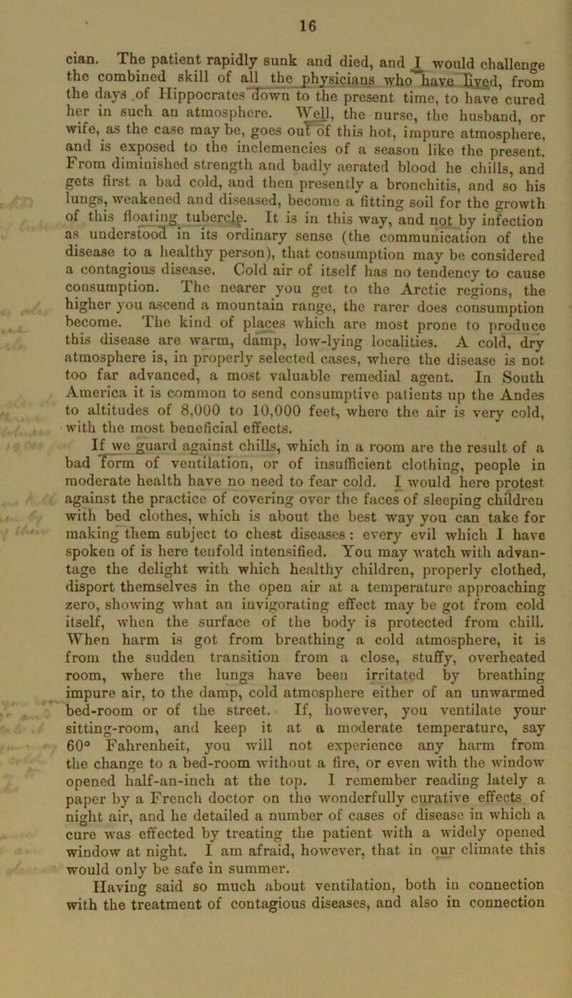 cian. The patient rapidly sunk and died, and would challenge the combined skill of all the j)hysicians who have Uyfid, from the days of Hippocrates'down to the present time, to have cured her in such an atmosphere. Well, the nurse, the husband, or wife, as the case may be, goes ouVof this hot, impure atmosphere, and is exposed to the inclemencies of a season like tlie present. From diminished strength and badly aerated blood he chills, and gets first a bad cold, and then presently a bronchitis, and so his lungs, weakened and diseased, become a fitting soil for the growth of this floating tubercif. It is in this way, and not by infection as uudersFooH in its ordinary sense (the communication of the disease to a liealthy person), that consumption may be considered a contagious disease. Cold air of itself has no tendency to cause consumption. The nearer you get to the Arctic regions, the higher you ascend a mountain range, the rarer does consumption become. The kind of places which are most prone to produce this disease are warm, damp, low-lying localities. A cold, dry atmosphere is, in properly selected cases, where the disease is not too far advanced, a most valuable remedial agent. In South America it is common to send consumptive patients up the Andes to altitudes of 8,000 to 10,000 feet, where the air is very cold, with the most beneficial effects. If we guard against chills, which in a room are the result of a bad Torm of ventilation, or of insufficient clothing, people in moderate health have no need to fear cold. I would here protest against the practice of covering over the faces of sleeping children with bed clothes, which is about the best way you can take for making them subject to chest diseases: every evil which I have spoken of is here tenfold intensified. You may watch with advan- tage the delight with which healthy children, properly clothed, disport themselves in the open air at a temperature approaching zero, shoAving what an invigorating effect may be got from cold itself, when the surface of the body is protected from chill. When harm is got from breathing a cold atmosphere, it is from the sudden transition from a close, stuffy, overheated room, where the lungs have been irritated by breathing impure air, to the damp, cold atmosphere either of an unwarmed bed-room or of the street. If, liowcver, you ventilate your sitting-room, and keep it at a moderate temperature, say 60“ Fahrenheit, you wdll not experience any harm from the change to a bed-room without a fire, or even Avith the AvindoAv opened half-an-iuch at the top. I remember reading lately a paper by a French doctor on the Avonderfully curative effects of night air, and he detailed a number of csises of disease in which a cure Avas effected by treating the patient Avith a Avidely opened windoAV at night. I am afraid, hoAvever, that in our climate this would only be safe in summer. Having said so much about ventilation, both in connection with the treatment of contagious diseases, and also in connection