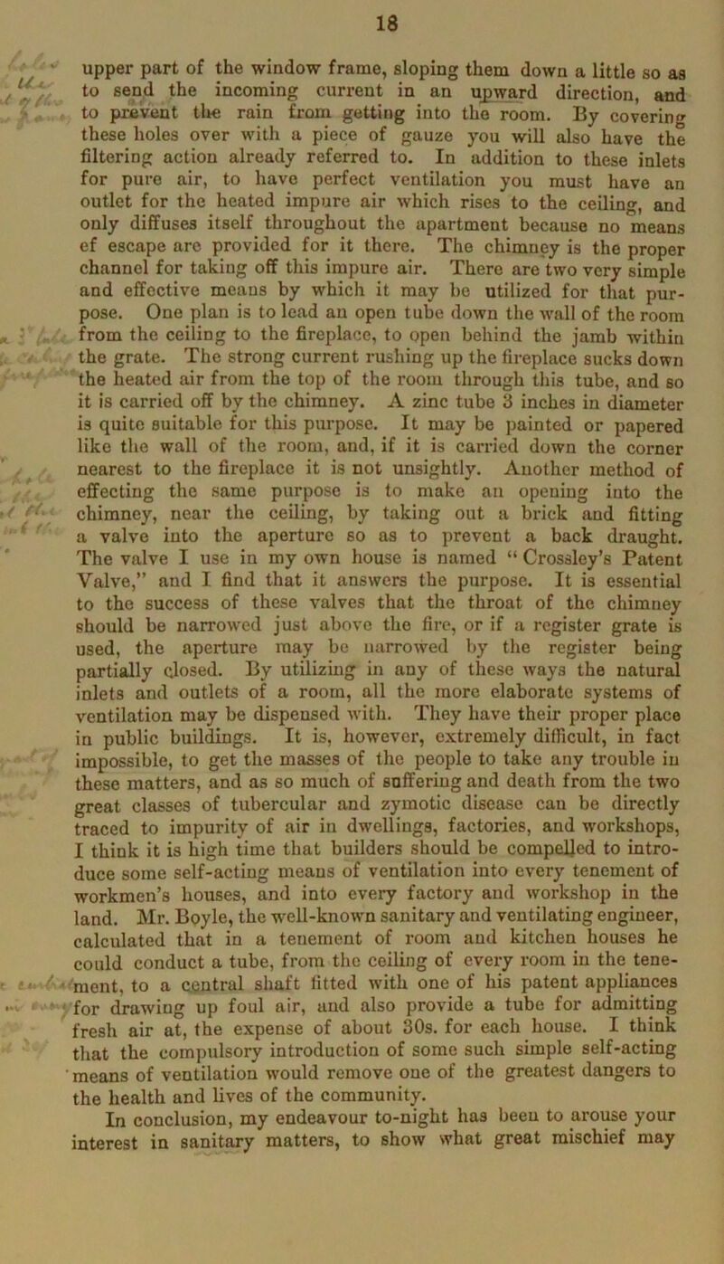 upper part of the window frame, sloping them down a little so as \ to send the incoming current in an upward direction, and to prevent tlie rain from getting into the room. By covering these holes over with a piece of gauze you will also have the filtering action already referred to. In addition to these inlets for pure air, to have perfect ventilation you must have an outlet for the heated impure air which rises to the ceiling, and only diffuses itself throughout the apartment because no means ef escape arc provided for it there. The chimney is the proper channel for taking off this impure air. There are two very simple and effective means by which it may be utilized for that pur- pose. One plan is to lead an open tube down the wall of the room from the ceiling to the fireplace, to open behind the jamb within the grate. The strong current rushing up the fireplace sucks down ' the heated air from the top of the room through this tube, and so it is carried off by the chimney. A zinc tube 3 inches in diameter is quite suitable for this purpose. It may be painted or papered like the wall of the room, and, if it is carried down the corner nearest to the fireplace it is not unsightly. Another method of effecting the same purpose is to make an opening into the ■ chimney, near the ceiling, by taking out a brick and fitting ^ a valve into the aperture so as to prevent a back draught. The valve I use in my own house is named “ Crossley’s Patent Valve,” and I find that it answers the purpose. It is essential to the success of these valves that the throat of the chimney should be narrowed just above the fire, or if a register grate is used, the aperture may be narrowed by the register being partially closed. By utilizing in any of these ways the natural inlets and outlets of a room, all the more elaborate systems of ventilation may be dispensed with. They have their proper place in public buildings. It is, however, extremely difficult, in fact impossible, to get the masses of the people to take any trouble in these matters, and as so much of suffering and death from the two great classes of tubercular and zymotic disease can be directly traced to impurity of air in dwellings, factories, and workshops, I think it is high time that builders should be compelled to intro- duce some self-acting means of ventilation into every tenement of workmen’s houses, and into every factory and workshop in the land. Mr. Boyle, the w^ell-known sanitary and ventilating engineer, calculated that in a tenement of room and kitchen houses he could conduct a tube, from the coiling of every room in the tene- ■' ' ■ ment, to a central shaft fitted with one of his patent appliances ■ ! for drawing up foul air, and also provide a tube for admitting fresh air at, the expense of about 30s. for each house. I think that the compulsory introduction of some such simple self-acting means of ventilation would remove one of the greatest dangers to the health and lives of the community. In conclusion, my endeavour to-night has been to arouse your interest in sanitary matters, to show what great mischief may