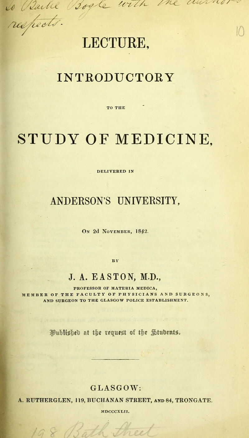 CsCU/C' 'Ltf / - 'C7./A LECTURE, INTRODUCTORY TO THE STUDY OF MEDICINE, DELIVERED IN ANDERSON’S UNIVERSITY, On 2d November, 1842, BY J. A. EASTON, M.D., PROFESSOR OF MATERIA MEDICA, MEMBER OF THE FACULTY OF PHYSICIANS AND SURGEONS, AND SURGEON TO THE GLASGOW POLICE ESTABLISHMENT. iPui&UjS^rt at t|ie wffufgt of tfjie GLASGOW: A. RUTHERGLEN, 119, BUCHANAN STREET, and 84, TRONGATE. MDCCCXLII,