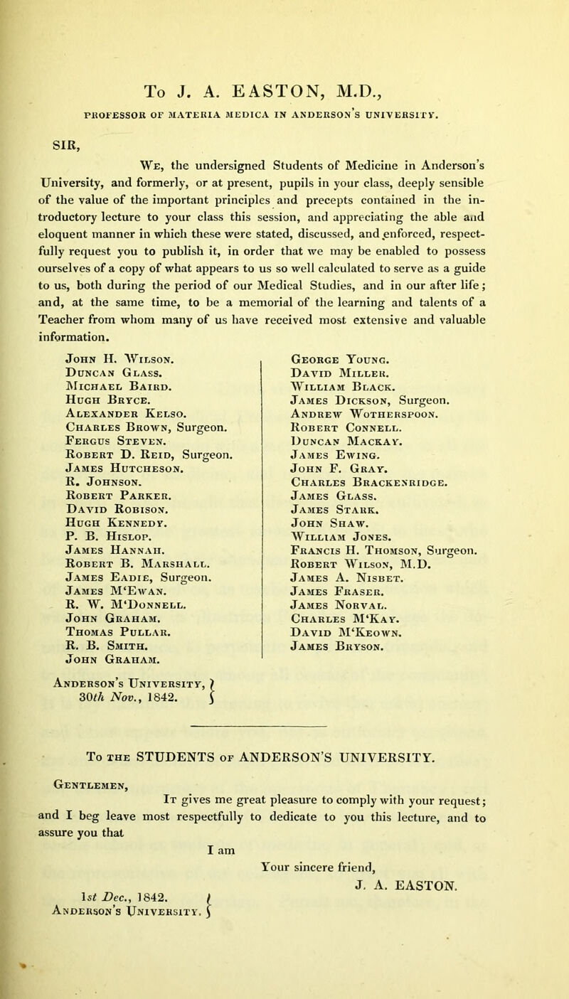 To J. A. EASTON, M.D., PROFESSOR OF MATEHIA MEDICA IN ANDERSOn’s UNIVERSITY. SIR, We, the undersigned Students of Medicine in Anderson’s University, and formerly, or at present, pupils in your class, deeply sensible of the value of the important principles and precepts contained in the in- troductory lecture to your class this session, and appreciating the able and eloquent manner in which these were stated, discussed, and .enforced, respect- fully request you to publish it, in order that we may be enabled to possess ourselves of a copy of what appears to us so well calculated to serve as a guide to us, both during the period of our Medical Studies, and in our after life; and, at the same time, to be a memorial of the learning and talents of a Teacher from whom many of us have received most extensive and valuable information. John II. Wilson. Duncan Glass. Michael Baird. Hugh Bryce. Alexander Kelso. Charles Brown, Surgeon. Fergus Steven. Robert D. Reid, Surgeon. James Hutcheson. R. Johnson. Robert Parker. David Robison. Hugh Kennedy. P. B. Hislop. James Hannah. Robert B. Marshall. James Eadie, Surgeon. James M‘Ewan. R. W. M'Donnell. John Graham. Thomas Pullar. R. B. Smith. John Graham. George Young. David Miller. William Black. James Dickson, Surgeon. Andrew Wotherspoon. Robert Connell. Duncan Mackay. James Ewing. John F. Gray. Charles Brackenridge. James Glass. James Stark. John Shaw. William Jones. Francis H. Thomson, Surgeon. Robert Wilson, M.D. James A. Nisbet. James Fraser. James Norval. Charles M‘Kay. David M‘Keown. James Bryson. Anderson’s University, 30th Nov., 1842. To the STUDENTS of ANDERSON’S UNIVERSITY. Gentlemen, It gives me great pleasure to comply with your request; and I beg leave most respectfully to dedicate to you this lecture, and to assure you that I am Your sincere friend, J. A. EASTON. 1st Dec., 1842. Anderson’s University.