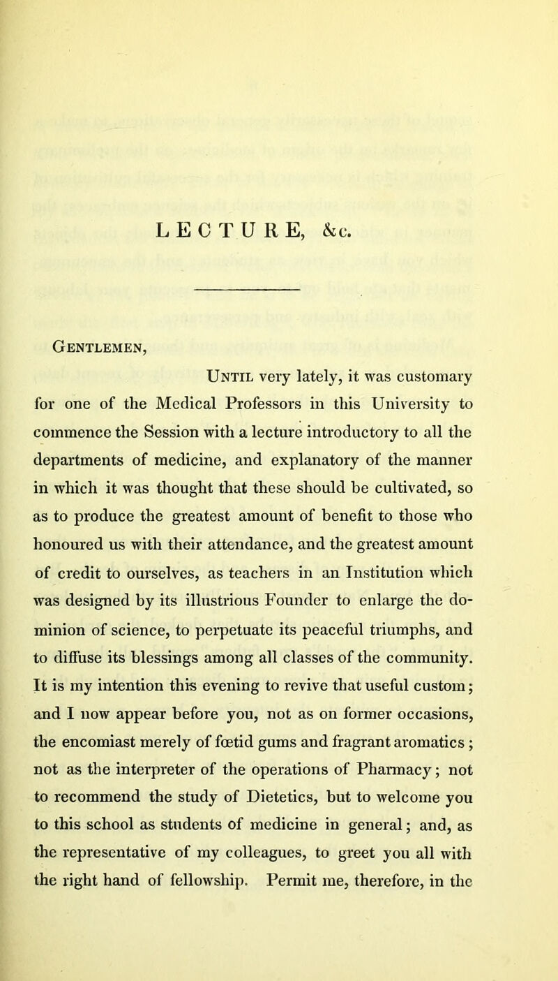 LECTURE, &c. Gentlemen, Until very lately, it was customary for one of the Medical Professors in this University to commence the Session with a lecture introductory to all the departments of medicine, and explanatory of the manner in which it was thought that these should be cultivated, so as to produce the greatest amount of benefit to those who honoured us with their attendance, and the greatest amount of credit to ourselves, as teachers in an Institution which was designed by its illustrious Founder to enlarge the do- minion of science, to perpetuate its peaceful triumphs, and to diffuse its blessings among all classes of the community. It is my intention this evening to revive that useful custom; and I now appear before you, not as on former occasions, the encomiast merely of foetid gums and fragrant aromatics ; not as the interpreter of the operations of Pharmacy; not to recommend the study of Dietetics, but to welcome you to this school as students of medicine in general; and, as the representative of my colleagues, to greet you all with the right hand of fellowship. Permit me, therefore, in the