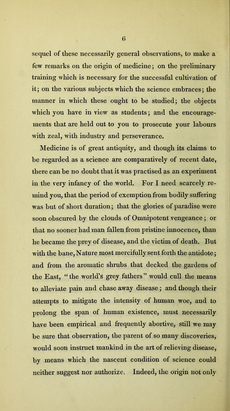 sequel of these necessarily general observations, to make a few remarks on the origin of medicine; on the preliminary training which is necessary for the successful cultivation of it; on the various subjects which the science embraces; the manner in which these ought to be studied; the objects which you have in view as students; and the encourage- ments that are held out to you to prosecute your labours with zeal, with industry and perseverance. Medicine is of great antiquity, and though its claims to be regarded as a science are comparatively of recent date, there can be no doubt that it was practised as an experiment in the very infancy of the world. For I need scarcely re- mind you, that the period of exemption from bodily suffering was but of short duration; that the glories of paradise were soon obscured by the clouds of Omnipotent vengeance; or that no sooner had man fallen from pristine innocence, than he became the prey of disease, and the victim of death. But with the bane, Nature most mercifully sent forth the antidote; and from the aromatic shrubs that decked the gardens of the East, “the world’s grey fathers” would cull the means to alleviate pain and chase away disease ; and though their attempts to mitigate the intensity of human woe, and to prolong the span of human existence, must necessarily have been empirical and frequently abortive, still we may be sure that observation, the parent of so many discoveries, would soon instruct mankind in the art of relieving disease, by means which the nascent condition of science could neither suggest nor authorize. Indeed, the origin not only