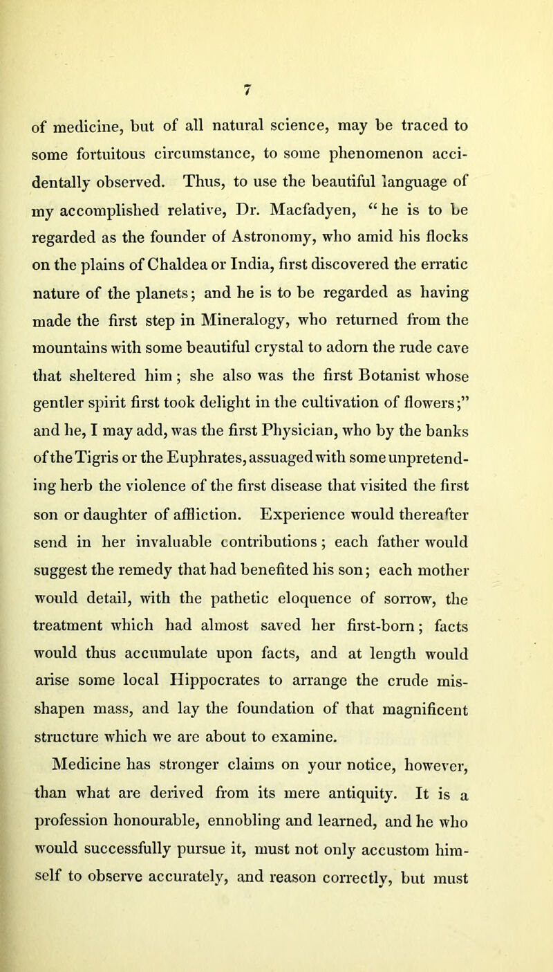 of medicine, but of all natural science, may be traced to some fortuitous circumstance, to some phenomenon acci- dentally observed. Thus, to use the beautiful language of my accomplished relative, Dr. Macfadyen, “ he is to be regarded as the founder of Astronomy, who amid his flocks on the plains of Chaldea or India, first discovered the erratic nature of the planets; and he is to be regarded as having made the first step in Mineralogy, who returned from the mountains with some beautiful crystal to adorn the rude cave that sheltered him; she also was the first Botanist whose gentler spirit first took delight in the cultivation of flowers;” and he, I may add, was the first Physician, who by the banks of the Tigris or the Euphrates, assuaged with some unpretend- ing herb the violence of the first disease that visited the first son or daughter of affliction. Experience would thereafter send in her invaluable contributions; each father would suggest the remedy that had benefited his son; each mother would detail, with the pathetic eloquence of sorrow, the treatment which had almost saved her first-born; facts would thus accumulate upon facts, and at length would arise some local Hippocrates to arrange the crude mis- shapen mass, and lay the foundation of that magnificent structure which we are about to examine. Medicine has stronger claims on your notice, however, than what are derived from its mere antiquity. It is a profession honourable, ennobling and learned, and he who would successfully pursue it, must not only accustom him- self to observe accurately, and reason correctly, but must