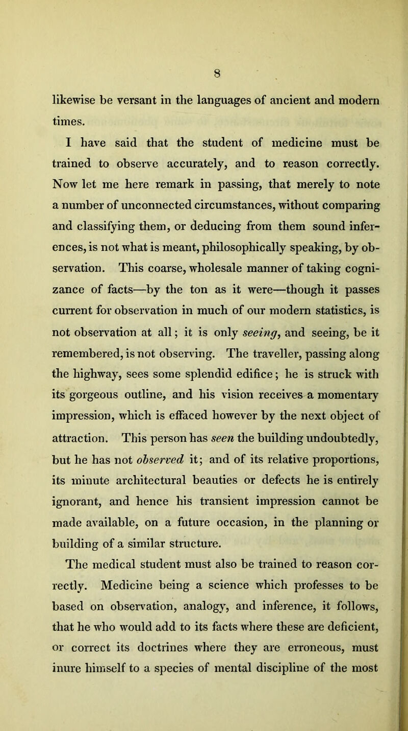 likewise be versant in the languages of ancient and modern times. I have said that the student of medicine must be trained to observe accurately, and to reason correctly. Now let me here remark in passing, that merely to note a number of unconnected circumstances, without comparing and classifying them, or deducing from them sound infer- ences, is not what is meant, philosophically speaking, by ob- servation. This coarse, wholesale manner of taking cogni- zance of facts—by the ton as it were—though it passes current for observation in much of our modern statistics, is not observation at all; it is only seeing, and seeing, be it remembered, is not observing. The traveller, passing along the highway, sees some splendid edifice; he is struck with its gorgeous outline, and his vision receives a momentary impression, which is effaced however by the next object of attraction. This person has seen the building undoubtedly, but he has not observed it; and of its relative proportions, its minute architectural beauties or defects he is entirely ignorant, and hence his transient impression cannot be made available, on a future occasion, in the planning or building of a similar structure. The medical student must also be trained to reason cor- rectly. Medicine being a science which professes to be based on observation, analogy, and inference, it follows, that he who would add to its facts where these are deficient, or correct its doctrines where they are erroneous, must inure himself to a species of mental discipline of the most