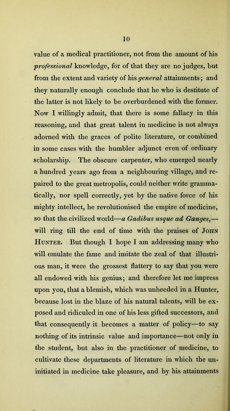 value of a medical practitioner, not from the amount of his professional knowledge, for of that they are no judges, but from the extent and variety of his general attainments; and they naturally enough conclude that he who is destitute of the latter is not likely to be overburdened with the former. Now I willingly admit, that there is some fallacy in this reasoning, and that great talent in medicine is not always adorned with the graces of polite literature, or combined in some cases with the humbler adjunct even of ordinary scholarship. The obscure carpenter, who emerged nearly a hundred years ago from a neighbouring village, and re- paired to the great metropolis, could neither write gramma- tically, nor spell correctly, yet by the native force of his mighty intellect, he revolutionised the empire of medicine, so that the civilized world—a Gadibus usque ad Ganges,— will ring till the end of time with the praises of John Hunter. But though I hope I am addressing many who will emulate the fame and imitate the zeal of that illustri- ous man, it were the grossest flattery to say that you were all endowed with his genius; and therefore let me impress upon you, that a blemish, which was unheeded in a Hunter, because lost in the blaze of his natural talents, will be ex- posed and ridiculed in one of his less gifted successors, and that consequently it becomes a matter of policy—to say nothing of its intrinsic value and importance—not only in the student, but also in the practitioner of medicine, to cultivate these departments of literature in which the un- initiated in medicine take pleasure, and by his attainments