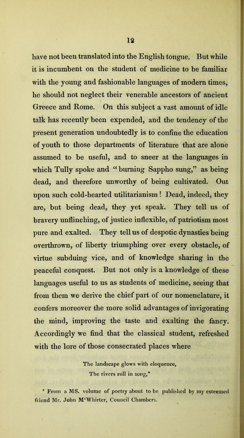 have not been translated into the English tongue. But while it is incumbent on the student of medicine to be familiar with the young and fashionable languages of modern times, he should not neglect their venerable ancestors of ancient Greece and Rome. On this subject a vast amount of idle talk has recently been expended, and the tendency of the present generation undoubtedly is to confine the education of youth to those departments of literature that are alone assumed to be useful, and to sneer at the languages in which Tully spoke and “ burning Sappho sung,” as being dead, and therefore unworthy of being cultivated. Out upon such cold-hearted utilitarianism ! Dead, indeed, they are, but being dead, they yet speak. They tell us of bravery unflinching, of justice inflexible, of patriotism most pure and exalted. They tell us of despotic dynasties being overthrown, of liberty triumphing over every obstacle, of virtue subduing vice, and of knowledge sharing in the peaceful conquest. But not only is a knowledge of these languages useful to us as students of medicine, seeing that from them we derive the chief part of our nomenclature, it confers moreover the more solid advantages of invigorating the mind, improving the taste and exalting the fancy. Accordingly we find that the classical student, refreshed with the lore of those consecrated places where The landscape glows with eloquence, The rivers roll in song,* * From a MS. volume of poetry about to be published by my esteemed friend Mr. John M'Whirter, Council Chambers.