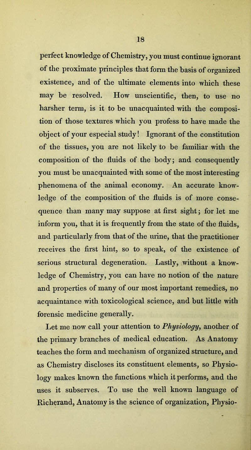 perfect knowledge of Chemistry, you must continue ignorant of the proximate principles that form the basis of organized existence, and of the ultimate elements into which these may be resolved. How unscientific, then, to use no harsher term, is it to be unacquainted with the composi- tion of those textures which you profess to have made the object of your especial study! Ignorant of the constitution of the tissues, you are not likely to be familiar with the composition of the fluids of the body; and consequently you must be unacquainted with some of the most interesting phenomena of the animal economy. An accurate know- ledge of the composition of the fluids is of more conse- quence than many may suppose at first sight; for let me inform you, that it is frequently from the state of the fluids, and particularly from that of the urine, that the practitioner receives the first hint, so to speak, of the existence of serious structural degeneration. Lastly, without a know- ledge of Chemistry, you can have no notion of the nature and properties of many of our most important remedies, no acquaintance with toxicological science, and but little with forensic medicine generally. Let me now call your attention to Physiology, another of the primary branches of medical education. As Anatomy teaches the form and mechanism of organized structure, and as Chemistry discloses its constituent elements, so Physio- logy makes known the functions which it performs, and the uses it subserves. To use the well known language of Richerand, Anatomy is the science of organization, Physio-