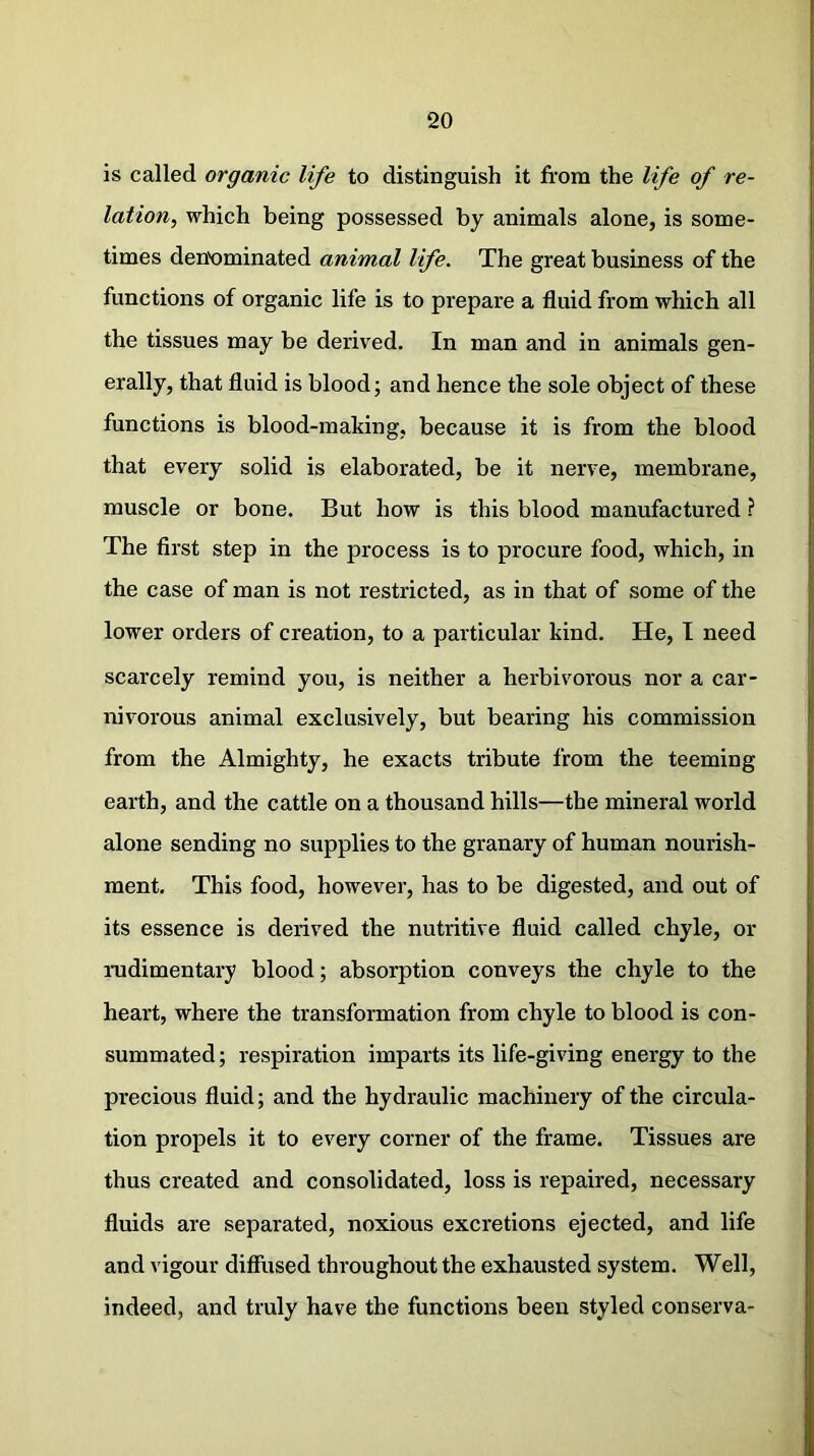 is called organic life to distinguish it from the life of re- lation, which being possessed by animals alone, is some- times denominated animal life. The great business of the functions of organic life is to prepare a fluid from which all the tissues may be derived. In man and in animals gen- erally, that fluid is blood; and hence the sole object of these functions is blood-making, because it is from the blood that every solid is elaborated, be it nerve, membrane, muscle or bone. But how is this blood manufactured ? The first step in the process is to procure food, which, in the case of man is not restricted, as in that of some of the lower orders of creation, to a particular kind. He, I need scarcely remind you, is neither a herbivorous nor a car- nivorous animal exclusively, but bearing his commission from the Almighty, he exacts tribute from the teeming earth, and the cattle on a thousand hills—the mineral world alone sending no supplies to the granary of human nourish- ment. This food, however, has to be digested, and out of its essence is derived the nutritive fluid called chyle, or rudimentary blood; absorption conveys the chyle to the heart, where the transformation from chyle to blood is con- summated ; respiration imparts its life-giving energy to the precious fluid; and the hydraulic machinery of the circula- tion propels it to every corner of the frame. Tissues are thus created and consolidated, loss is repaired, necessary fluids are separated, noxious excretions ejected, and life and vigour diffused throughout the exhausted system. Well, indeed, and truly have the functions been styled conserva-