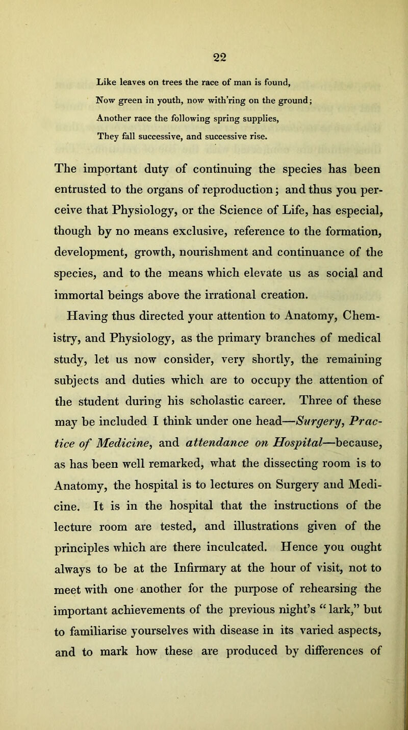Like leaves on trees the race of man is found, Now green in youth, now with’ring on the ground; Another race the following spring supplies, They fall successive, and successive rise. The important duty of continuing the species has been entrusted to the organs of reproduction; and thus you per- ceive that Physiology, or the Science of Life, has especial, though by no means exclusive, reference to the formation, development, growth, nourishment and continuance of the species, and to the means which elevate us as social and immortal beings above the irrational creation. Having thus directed your attention to Anatomy, Chem- istry, and Physiology, as the primary branches of medical study, let us now consider, very shortly, the remaining subjects and duties which are to occupy the attention of the student during his scholastic career. Three of these may be included I think under one head—Surgery, Prac- tice of Medicine, and attendance on Hospital—because, as has been well remarked, what the dissecting room is to Anatomy, the hospital is to lectures on Surgery and Medi- cine. It is in the hospital that the instructions of the lecture room are tested, and illustrations given of the principles which are there inculcated. Hence you ought always to be at the Infirmary at the hour of visit, not to meet with one another for the purpose of rehearsing the important achievements of the previous night’s “ lark,” but to familiarise yourselves with disease in its varied aspects, and to mark how’ these are produced by differences of