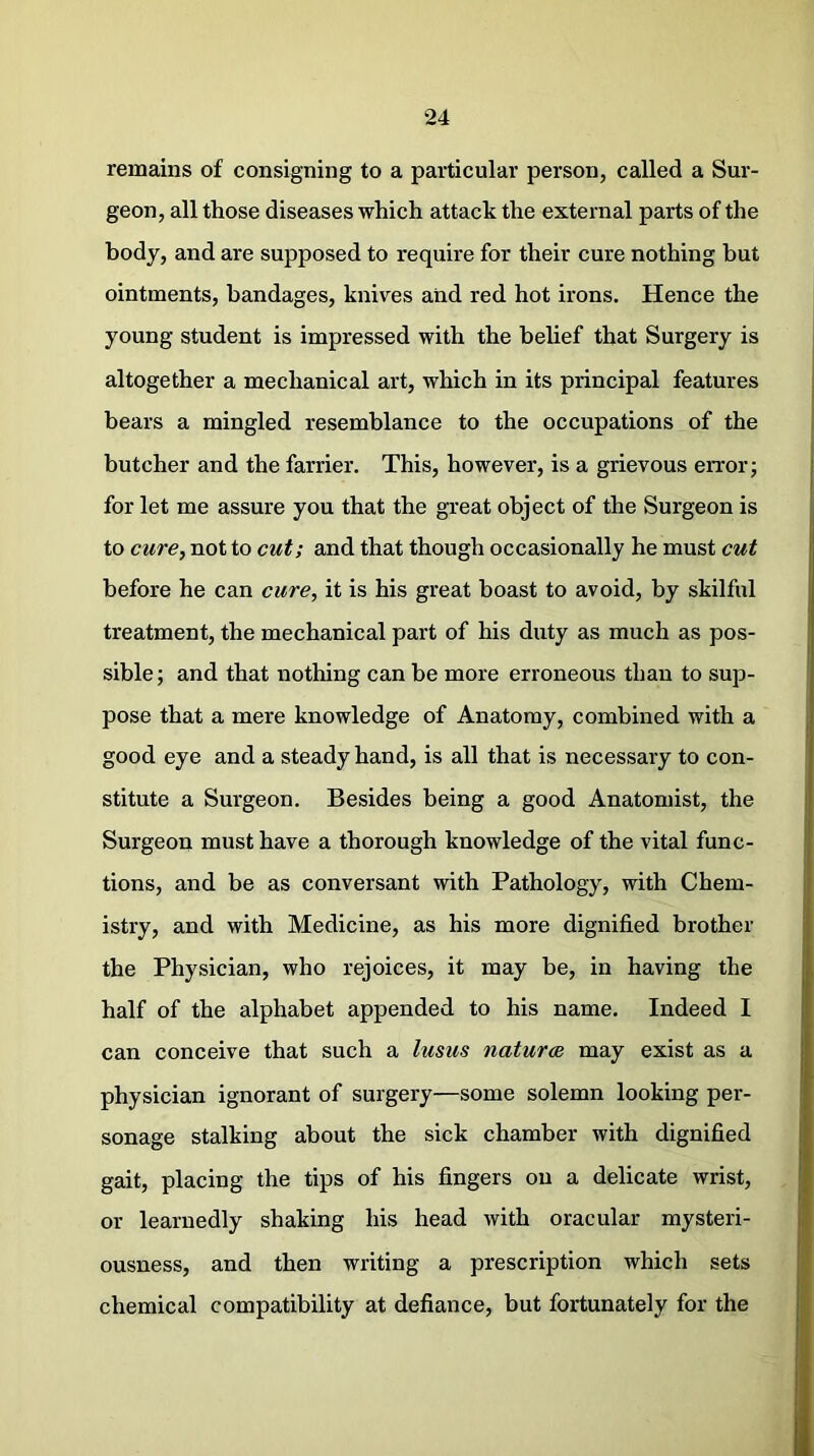 remains of consigning to a particular person, called a Sur- geon, all those diseases which attack the external parts of the body, and are supposed to require for their cure nothing but ointments, bandages, knives and red hot irons. Hence the young student is impressed with the belief that Surgery is altogether a mechanical art, which in its principal features bears a mingled resemblance to the occupations of the butcher and the farrier. This, however, is a grievous error; for let me assure you that the great object of the Surgeon is to cure, not to cut; and that though occasionally he must cut before he can cure, it is his great boast to avoid, by skilful treatment, the mechanical part of his duty as much as pos- sible ; and that nothing can be more erroneous than to sup- pose that a mere knowledge of Anatomy, combined with a good eye and a steady hand, is all that is necessary to con- stitute a Surgeon. Besides being a good Anatomist, the Surgeon must have a thorough knowledge of the vital func- tions, and be as conversant with Pathology, with Chem- istry, and with Medicine, as his more dignified brother the Physician, who rejoices, it may be, in having the half of the alphabet appended to his name. Indeed I can conceive that such a lusus naturae may exist as a physician ignorant of surgery—some solemn looking per- sonage stalking about the sick chamber with dignified gait, placing the tips of his fingers on a delicate wrist, or learnedly shaking his head with oracular mysteri- ousness, and then writing a prescription which sets chemical compatibility at defiance, but fortunately for the