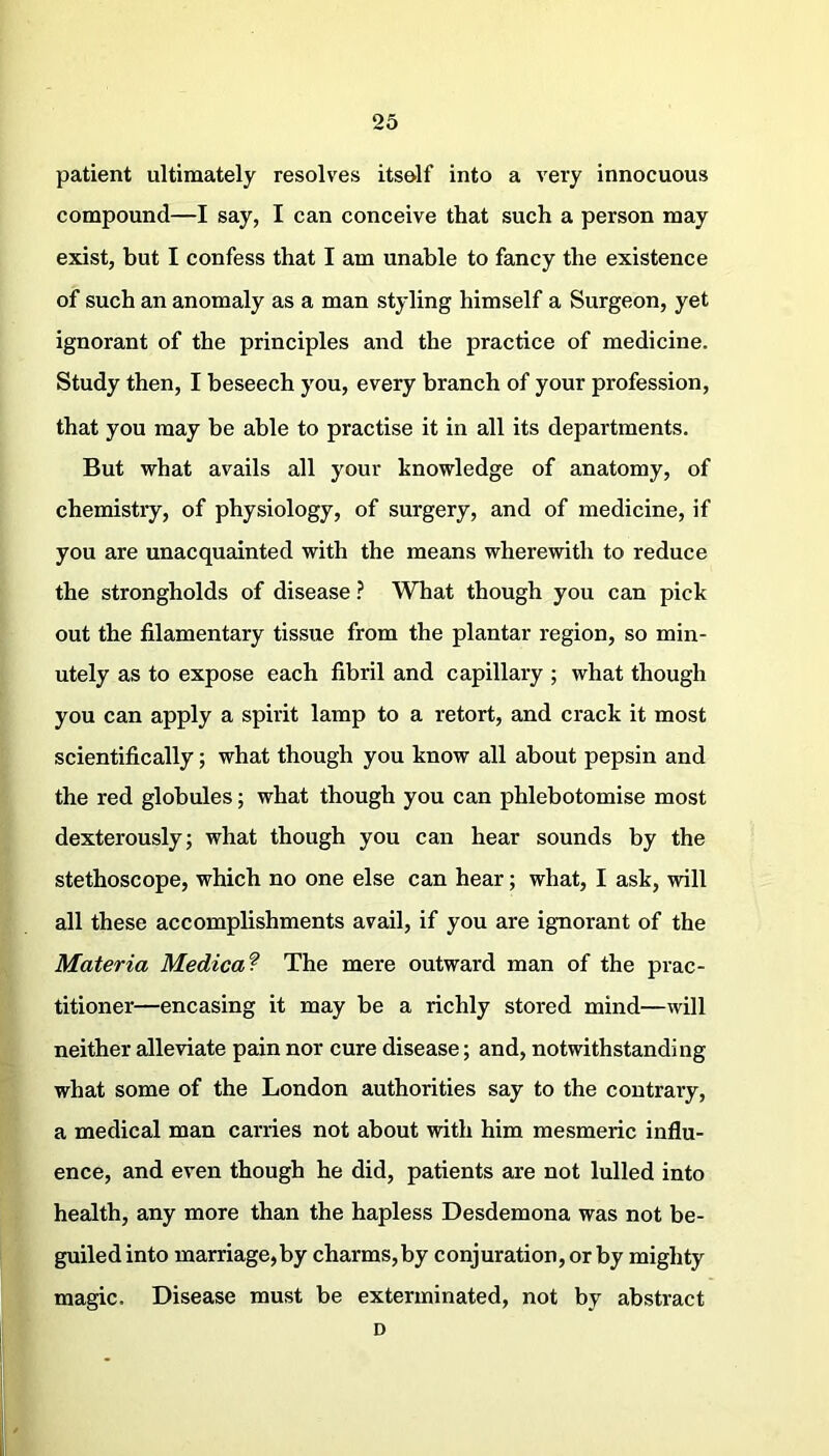 patient ultimately resolves itsolf into a very innocuous compound—I say, I can conceive that such a person may exist, but I confess that I am unable to fancy the existence of such an anomaly as a man styling himself a Surgeon, yet ignorant of the principles and the practice of medicine. Study then, I beseech you, every branch of your profession, that you may be able to practise it in all its departments. But what avails all your knowledge of anatomy, of chemistry, of physiology, of surgery, and of medicine, if you are unacquainted with the means wherewith to reduce the strongholds of disease ? What though you can pick out the filamentary tissue from the plantar region, so min- utely as to expose each fibril and capillary ; what though you can apply a spirit lamp to a retort, and crack it most scientifically; what though you know all about pepsin and the red globules; what though you can phlebotomise most dexterously; what though you can hear sounds by the stethoscope, which no one else can hear; what, I ask, will all these accomplishments avail, if you are ignorant of the Materia Medical The mere outward man of the prac- titioner—encasing it may be a richly stored mind—will neither alleviate pain nor cure disease; and, notwithstanding what some of the London authorities say to the contrary, a medical man carries not about with him mesmeric influ- ence, and even though he did, patients are not lulled into health, any more than the hapless Desdemona was not be- guiled into marriage,by charms,by conjuration, or by mighty magic. Disease must be exterminated, not by abstract D