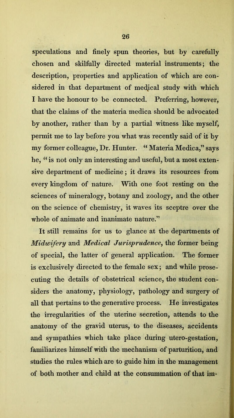 speculations and finely spun theories, but by carefully chosen and skilfully directed material instruments; the description, properties and application of which are con- sidered in that department of medical study with which I have the honour to be connected. Preferring, however, that the claims of the materia medica should be advocated by another, rather than by a partial witness like myself, permit me to lay before you what was recently said of it by my former colleague, Dr. Hunter. “ Materia Medica,” says he, “ is not only an interesting and useful, but a most exten- sive department of medicine; it draws its resources from every kingdom of nature. With one foot resting on the sciences of mineralogy, botany and zoology, and the other on the science of chemistry, it waves its sceptre over the whole of animate and inanimate nature.” It still remains for us to glance at the departments of Midwifery and Medical Jurisprudence, the former being of special, the latter of general application. The former is exclusively directed to the female sex; and while prose- cuting the details of obstetrical science, the student con- siders the anatomy, physiology, pathology and surgery of all that pertains to the generative process. He investigates the irregularities of the uterine secretion, attends to the anatomy of the gravid uterus, to the diseases, accidents and sympathies which take place during utero-gestation, familiarizes himself with the mechanism of parturition, and studies the rules which are to guide him in the management of both mother and child at the consummation of that im-