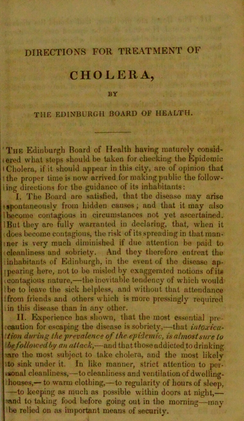 DIRECTIONS FOR TREATMENT OF CHOLERA, BY THE EDINBURGH BOARD OF HEALTH. The Edinburgh Board of Health having maturely consid- (ered what steps should be taken for checking the Epidemic • Cholera, if it should appear in this city, are of opinion that (the proper time is now arrived for making public the follow- ing directions for the guidance of its inhabitants: I. The Board are satisfied, that the disease may arise ■ spontaneously from hidden causes, and that it may also become contagious in circumstances not yet ascertained. IBut they are fully warranted in declaring, that, when it does become coutagious, the risk of its spreading in that man- ner is very much diminished if due attention be paid to cleanliness and sobriety. And they therefore entreat the inhabitants of Edinburgh, in the event of the disease ap- pearing here, not to be misled by exaggerated notions of its contagious nature,—the inevitable tendency of which would be to leave the sick helpless, and without that attendance (from friends and others which is more pressingly required i in this disease than in any other. II. Experience has shown, that the most essential pre- caution for escaping the disease is sobriety,—that intoxica- tion during the 'prevalence of the epidemic, is almost sure to be followed by an attack,—and that those addicted to drinking we tho most subject to take cholera, and the most likely :to sink under it. In like manner, strict attention to per- ►sonal cleanliness,—to cleanliness and ventilation of dwelling- houses,— to warm clothing,—to regularity of hours of sleep, —to keeping as much as possible within doors at night,— •and to takiug food before going out in the morning—may be relied on as important means of security.