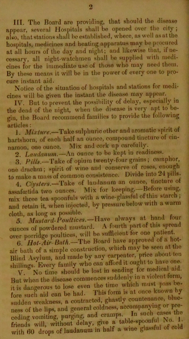 III. The Board are providing, that should the disease appear, several Hospitals shall be opened over the city ; also, that stations shall be established, where, as well asatthe hospitals, medicines and heating apparatus may be procured at all hours of the day and night; and likewise that, if ne- cessary, all night-watchmen shall be supplied with medi- cines for the immediate use of those who may need them. By these means it will be in the power of every one to pro- cure instant aid. Notice of the situation of hospitals and stations for medi- cines will be given the instant the disease may appear. IV. But to prevent the possibility of delay, especially in the dead of the night, when the disease is very apt to be- gin, the Board recommend families to provide the following articles: . . 1. Mixture.—Take sulphuric ether and aromatic spirit ot hartshorn, of each half an ounce, compound tincture of cin- namon, one ounco. Mix and cork up carefully. 2. Laudanum.— An ounce to bo kept in readiness. 3. Pills.—Take of opium twenty-four grains; camphor, one drachm; spirit of wine and conserve of roses, enough to make a mass of common consistence. Divide into -4 pills. 4. Clusters.—Take of laudanum an ounce, tincture ot assafcetida two ounces. Mix for keeping.—Before using, mix three tea spoonfuls with a wine-glasshil of thin starch; and retain it, when injected, by pressure below with a warm cloth, as long as possible. , e 5. Mustard-Poultices.—Have always at hand tour ounces of powdered mustard. A fourth part of this spread over porridge poultices, will bo sufficient tor one patient. G Hot- Air Hath.—The Board have approved of a hot- air bath of a simple construction, which may be seen at the Blind Asylum, and made by any carpenter, price about ten shillings. Every family who can afford it ought to have one. V. No time should be lost in sending for medical aid. But when the disease commences suddenly in a violent form, it is dangerous to lose even the time which must pass be- fore such aid can be had. This form is at once known by sudden weakness, a contracted, ghastly countenance blue- ness of the lips, and general coldness, accompanying or pro- ceding vomiting, purging, and cramps. In such cares the friends will, without delay, give a table-spoonfu. Nc■ with GO drops of laudanum in half a wine glassful of cold