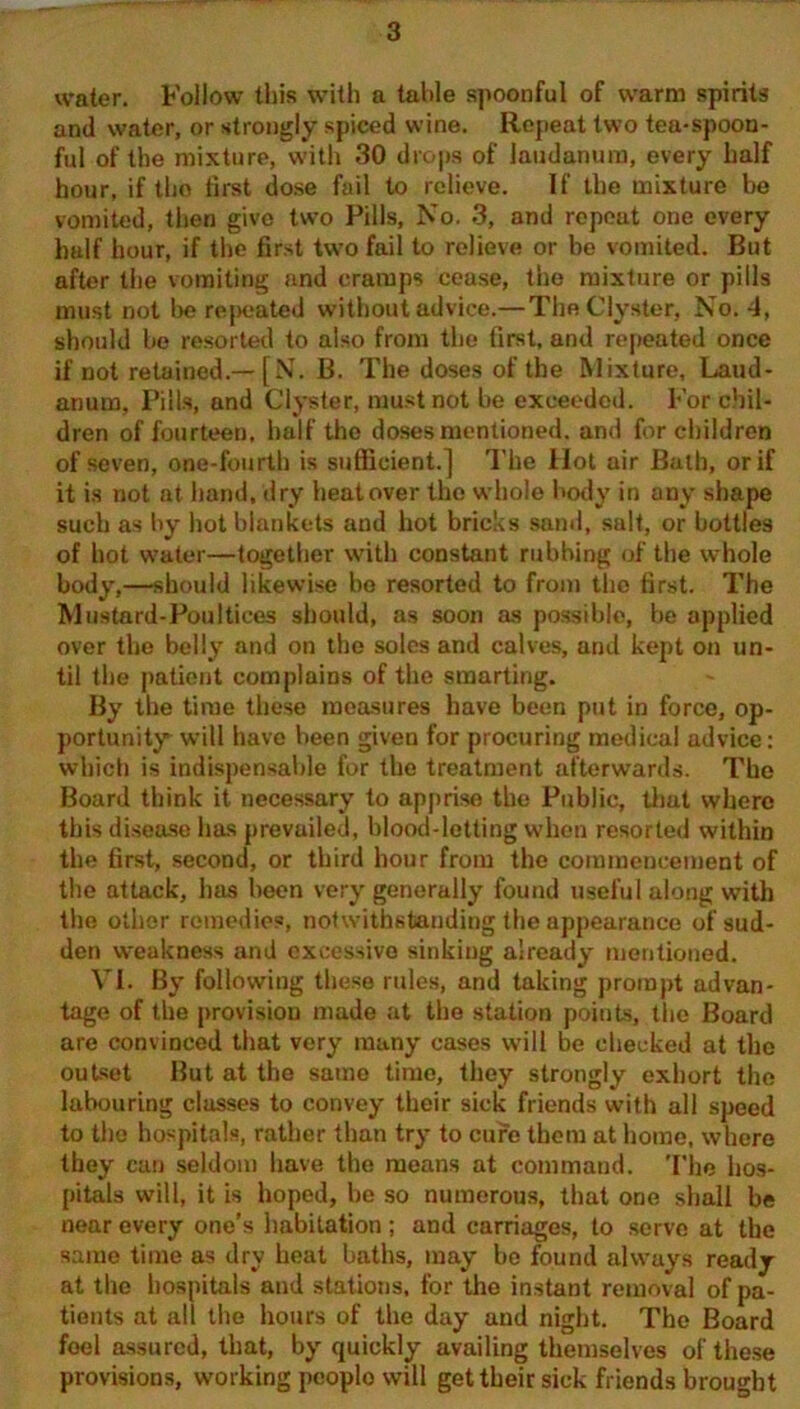 water. Follow this with a table spoonful of warm spirits and water, or strongly spiced wine. Repeat two tea-spoon- ful of the mixture, with 30 drops of laudanum, every half hour, if tlio first dose fail to relieve. If the mixture be vomited, then give two Pills, No. 3, and repeat one every half hour, if the first two fail to relieve or be vomited. But after the vomiting and cramps cease, the mixture or pills must not be repeated without advice.— The Clyster, No. 4, should be resorted to also from the first, and repeated once if not retained.— [N. B. The doses of the Mixture, Laud- anum, Pills, and Clyster, must not be exceeded. For chil- dren of fourteen, half the doses mentioned, and for children of seven, one-fourth is sufficient.] The Hot air Bath, or if it is not at hand, dry heatover the whole body in any shape such as by hot blankets and hot bricks sand, salt, or bottles of hot water—together with constant rubbing of the whole body,—should likewise be resorted to from the first. The Mustard-Poultices should, as soon as possible, be applied over the belly and on the soles and calves, and kept on un- til the patient complains of the smarting. By the time these measures have been put in force, op- portunity will have been given for procuring medical advice: which is indispensable for the treatment afterwards. The Board think it necessary to apprise the Public, that where this disease has prevailed, blood-letting when resorted within the first, second, or third hour from the commencement of the attack, has been very generally found useful along with the other remedies, notwithstanding the appearance of sud- den weakness and excessive sinking already mentioned. VI. By following these rules, and taking prompt advan- tage of the provision made at the station points, the Board are convinced that very many cases will be checked at the outset But at the same time, they strongly exhort the labouring classes to convey their sick friends with all speed to the hospitals, rather than try to cure them at home, where they can seldom have the means at command. The hos- pitals will, it is hoped, be so numerous, that one shall be near every one’s habitation; and carriages, to serve at the same time as dry heal baths, may be found always ready at the hospitals and stations, for the instant removal of pa- tients at all the hours of the day and night. The Board feel assured, that, by quickly availing themselves of these provisions, working peoplo will get their sick friends brought