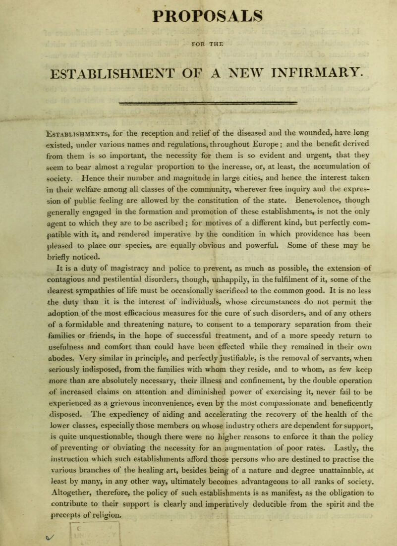 PROPOSALS FOR THE ESTABLISHMENT OF A NEW INFIRMARY. Establishments, for the reception and relief of the diseased and the wounded, have long existed, under various names and regulations, throughout Europe; and the benefit derived from them is so important, the necessity for them is so evident and urgent, that they seem to bear almost a regular proportion to the increase, or, at least, the accumulation of society. Hence their number and magnitude in large cities, and hence the interest taken in their welfare among all classes of the community, wherever free inquiry and the expres- sion of public feeling are allowed by the constitution of the state. Benevolence, though generally engaged in the formation and promotion of these establishments, is not the only agent to which they are to be ascribed; for motives of a different kind, but perfectly com- patible with it, and rendered imperative by the condition in which providence has been pleased to place our species, are equally obvious and powerful. Some of these may be briefly noticed. It is a duty of magistracy and police to prevent, as much as possible, the extension of contagious and pestilential disorders, though, unhappily, in the fulfilment of it, some of the dearest sympathies of life must be occasionally sacrificed to the common good. It is no less the duty than it is the interest of individuals, whose circumstances do not permit the adoption of the most efficacious measures for the cure of such disorders, and of any others of a formidable and threatening nature, to consent to a temporary separation from their families or friends, in the hope of successful treatment, and of a more speedy return to usefulness and comfort than could have been effected while they remained in their own abodes. Very similar in principle, and perfectly justifiable, is the removal of servants, when seriously indisposed, from the families with whom they reside, and to whom, as few keep more than are absolutely necessary, their ilhiess and confinement, by the double operation of increased claims on attention and diminished power of exercising it, never fail to be experienced as a grievous inconvenience, even by the most compassionate and beneficently disposed. The expediency of aiding and accelerating the recovery of the health of the lower classes, especially those members on whose industry others are dependent for support, is quite unquestionable, though there were no higher reasons to enforce it than the policy of preventing or obviating the necessity for an augmentation of poor rates. Lastly, the instruction which such establishments afford those persons who are destined to practise the various branches of the healing art, besides being of a nature and degree unattainable, at least by many, in any other way, ultimately becomes advantageous to all ranks of society. Altogether, therefore, the policy of such establishments is as manifest, as the obligation to contribute to their support is clearly and imperatively deducible from the spirit and the precepts of religion.