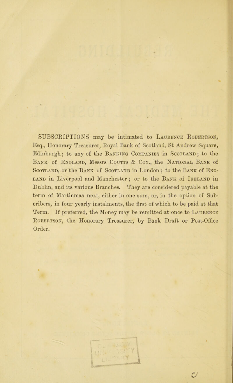 SUBSCRIPTIONS may be intimated to Laurence Robertson, Esq., Honorary Treasurer, Royal Bank of Scotland, St Andrew Square, Edinburgh; to any of the Banking Companies in Scotland ; to the Bank of England, Messrs Coutts & Coy., the National Bank of Scotland, or the Bank of Scotland in London ; to the Bank of Eng- land in Liverpool and Manchester; or to the Bank of Ireland in Dublin, and its various Branches. They are considered payable at the term of Martinmas next, either in one sum, or, in the option of Sub- cribers, in four yearly instalments, the first of which to be paid at that Term. If preferred, the Money may be remitted at once to Laurence Robertson, the Honorary Treasurer, by Bank Draft or Post-Office Order. \ <y