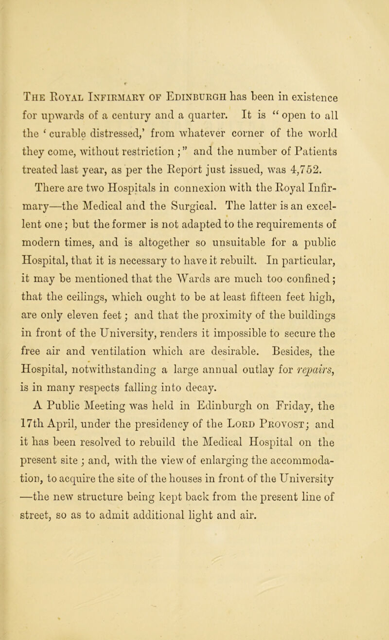 for upwards of a century and a quarter. It is “ open to all the ‘ curable distressed,’ from whatever corner of the world they come, without restriction ; ” and the number of Patients treated last year, as per the Report just issued, was 4,752. There are two Hospitals in connexion with the Royal Infir- mary—the Medical and the Surgical. The latter is an excel- • / lent one; hut the former is not adapted to the requirements of modern times, and is altogether so unsuitable for a public Hospital, that it is necessary to have it rebuilt. In particular, it may be mentioned that the Wards are much too confined; that the ceilings, which ought to he at least fifteen feet high, are only eleven feet; and that the proximity of the buildings in front of the University, renders it impossible to secure the free air and ventilation which are desirable. Besides, the Hospital, notwithstanding a large annual outlay for repairs, is in many respects falling into decay. A Public Meeting was held in Edinburgh on Friday, the 17th April, under the presidency of the Lord Provost; and it has been resolved to rebuild the Medical Hospital on the present site ; and, with the view of enlarging the accommoda- tion, to acquire the site of the houses in front of the University —the new structure being kept hack from the present line of street, so as to admit additional light and air.