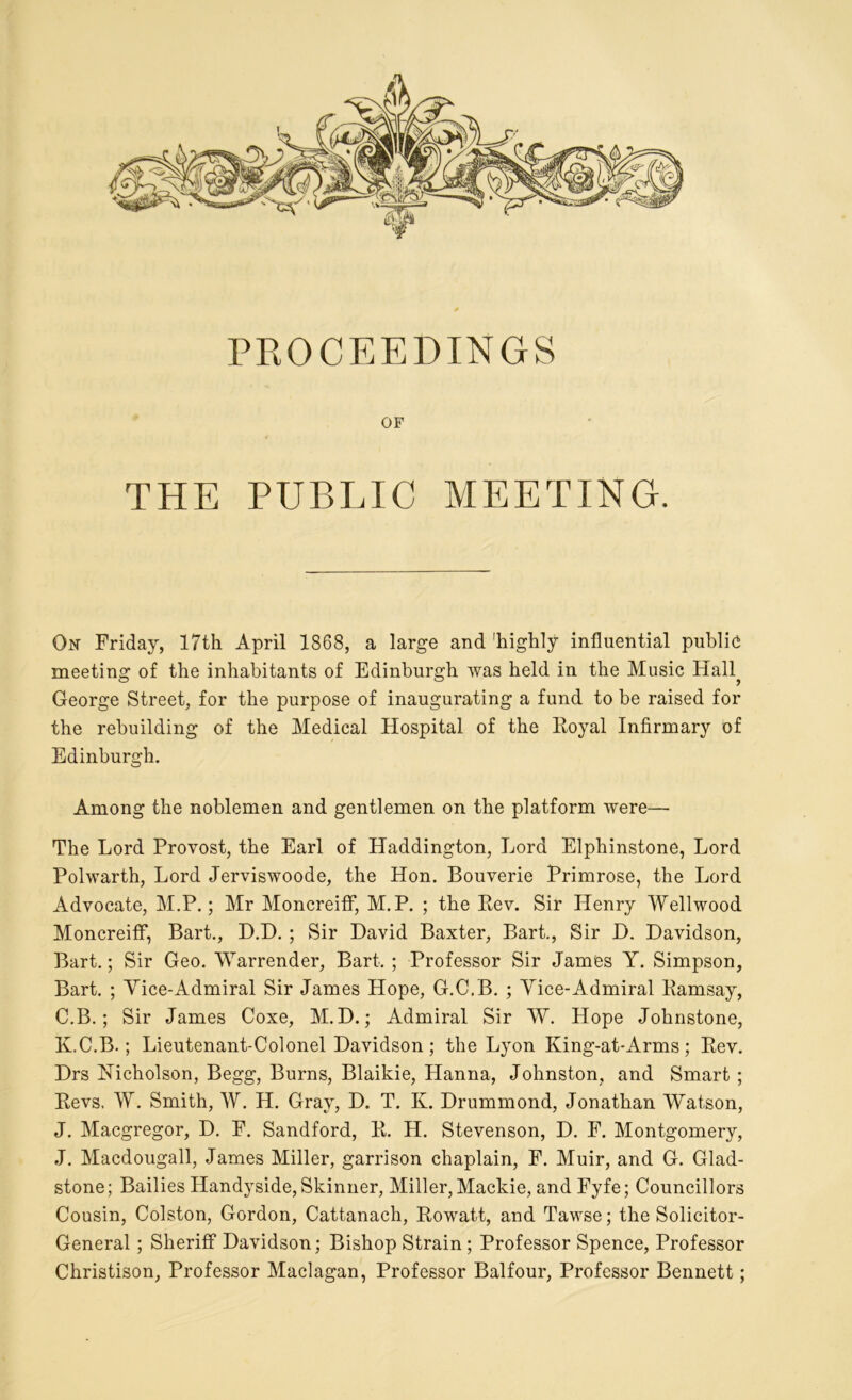 PROCEEDINGS OF THE PUBLIC MEETING. On Friday, 17th April 1868, a large and 'highly influential publie meeting of the inhabitants of Edinburgh was held in the Music Hall? George Street, for the purpose of inaugurating a fund to be raised for the rebuilding of the Medical Hospital of the Royal Infirmary of Edinburgh. Among the noblemen and gentlemen on the platform were— The Lord Provost, the Earl of Haddington, Lord Elphinstone, Lord Polwarth, Lord Jerviswoode, the Hon. Bouverie Primrose, the Lord Advocate, M.P.; Mr Moncreiff, M.P. ; the Rev. Sir Henry Wellwood Moncreiff, Bart., D.D. ; Sir David Baxter, Bart., Sir D. Davidson, Bart.; Sir Geo. Warrender, Bart. ; Professor Sir James Y. Simpson, Bart. ; Vice-Admiral Sir James Hope, G.C.B. ; Vice-Admiral Ramsay, C.B.; Sir James Coxe, M. D.; Admiral Sir W. Hope Johnstone, K.C.B.; Lieutenant-Colonel Davidson; the Lyon King-at-Arms; Rev. Drs Hicholson, Begg, Burns, Blaikie, Hanna, Johnston, and Smart ; Revs. W. Smith, W. H. Gray, D. T. K. Drummond, Jonathan Watson, J. Macgregor, D. F. Sandford, R. H. Stevenson, D. F. Montgomery, J. Macdougall, James Miller, garrison chaplain, F. Muir, and G. Glad- stone ; Bailies Handyside, Skinner, Miller, Mackie, and Fyfe; Councillors Cousin, Colston, Gordon, Cattanach, Rowatt, and Tawse; the Solicitor- General ; Sheriff Davidson; Bishop Strain ; Professor Spence, Professor Christison, Professor Maclagan, Professor Balfour, Professor Bennett;