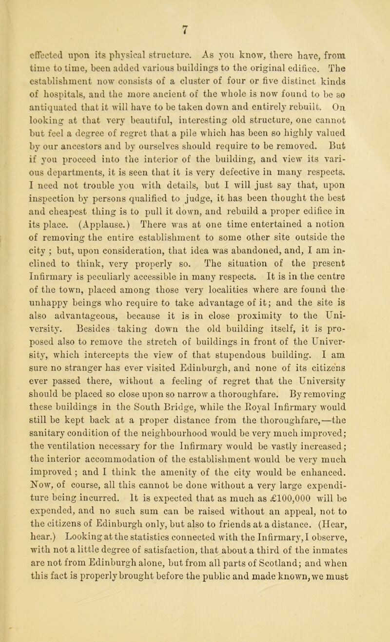 effected upon its physical structure. As you know, there have, from time to time, been added various buildings to the original edifice. The establishment now consists of a cluster of four or five distinct kinds of hospitals, and the more ancient of the whole is now found to be so antiquated that it will have to be taken down and entirely rebuilt. On looking at that very beautiful, interesting old structure, one cannot but feel a degree of regret that a pile which has been so highly valued by our ancestors and by ourselves should require to be removed. But if you proceed into the interior of the building, and view its vari- ous departments, it is seen that it is very defective in many respects. I need not trouble you with details, but I will just say that, upon inspection by persons qualified to judge, it has been thought the best and cheapest thing is to pull it down, and rebuild a proper edifice in its place. (Applause.) There was at one time entertained a notion of removing the entire establishment to some other site outside the city ; but, upon consideration, that idea was abandoned, and, I am in- clined to think, very properly so. The situation of the present Infirmary is peculiarly accessible in many respects. It is in the centre of the town, placed among those very localities where are found the unhappy beings who require to take advantage of it; and the site is also advantageous, because it is in close proximity to the Uni- versity. Besides taking down the old building itself, it is pro- posed also to remove the stretch of buildings in front of the Univer- sity, which intercepts the view of that stupendous building. I am sure no stranger has ever visited Edinburgh, and none of its citizens ever passed there, without a feeling of regret that the University should be placed so close upon so narrow a thoroughfare. By removing these buildings in the South Bridge, while the Boyal Infirmary would still be kept back at a proper distance from the thoroughfare,—the sanitary condition of the neighbourhood would be very much improved; the ventilation necessary for the Infirmary would be vastly increased; the interior accommodation of the establishment would be very much improved ; and I think the amenity of the city would be enhanced. Now, of course, all this cannot be done without a very large expendi- ture being incurred. It is expected that as much as £100,000 will be expended, and no such sum can be raised without an appeal, not to the citizens of Edinburgh only, but also to friends at a distance. (Hear, hear.) Looking at the statistics connected with the Infirmary, I observe, with not a little degree of satisfaction, that about a third of the inmates are not from Edinburgh alone, but from all parts of Scotland; and when this fact is properly brought before the public and made known, we must