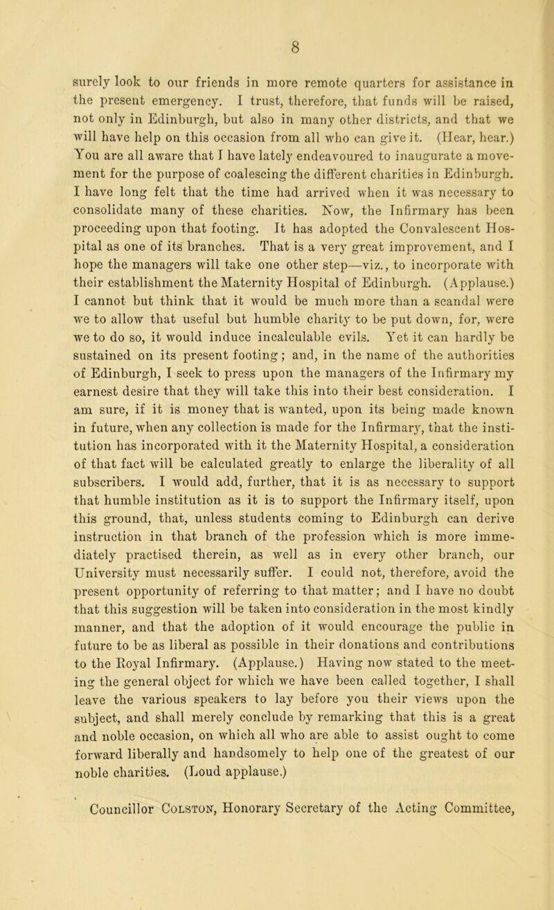 surely look to our friends in more remote quarters for assistance in the present emergency. I trust, therefore, that funds will be raised, not only in Edinburgh, but also in many other districts, and that we will have help on this occasion from all who can give it. (Hear, hear.) You are all aware that I have lately endeavoured to inaugurate a move- ment for the purpose of coalescing the different charities in Edinburgh. I have long felt that the time had arrived when it was necessary to consolidate many of these charities. Now, the Infirmary has been proceeding upon that footing. It has adopted the Convalescent Hos- pital as one of its branches. That is a very great improvement, and I hope the managers will take one other step—viz., to incorporate with their establishment the Maternity Hospital of Edinburgh. (Applause.) I cannot but think that it would be much more than a scandal were we to allow that useful but humble charity to be put down, for, were we to do so, it would induce incalculable evils. Yet it can hardly be sustained on its present footing; and, in the name of the authorities of Edinburgh, I seek to press upon the managers of the Infirmary my earnest desire that they will take this into their best consideration. I am sure, if it is money that is wanted, upon its being made known in future, when any collection is made for the Infirmary, that the insti- tution has incorporated with it the Maternity Hospital, a consideration of that fact will be calculated greatly to enlarge the liberality of all subscribers. I would add, further, that it is as necessary to support that humble institution as it is to support the Infirmary itself, upon this ground, that, unless students coming to Edinburgh can derive instruction in that branch of the profession which is more imme- diately practised therein, as well as in every other branch, our University must necessarily suffer. I could not, therefore, avoid the present opportunity of referring to that matter; and I have no doubt that this suggestion will be taken into consideration in the most kindly manner, and that the adoption of it would encourage the public in future to be as liberal as possible in their donations and contributions to the Royal Infirmary. (Applause.) Having now stated to the meet- ing the general object for which we have been called together, I shall leave the various speakers to lay before you their views upon the subject, and shall merely conclude by remarking that this is a great and noble occasion, on which all who are able to assist ought to come forward liberally and handsomely to help one of the greatest of our noble charities. (Loud applause.) i Councillor Colston, Honorary Secretary of the Acting Committee,