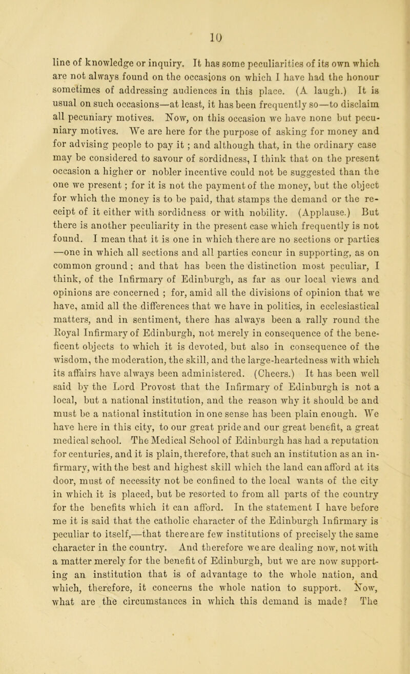 line of knowledge or inquiry. It has some peculiarities of its own which are not always found on the occasions on which I have had the honour sometimes of addressing audiences in this place. (A laugh.) It is usual on such occasions—at least, it has been frequently so—to disclaim all pecuniary motives. Now, on this occasion we have none but pecu- niary motives. We are here for the purpose of asking for money and for advising people to pay it ; and although that, in the ordinary case may be considered to savour of sordidness, I think that on the present occasion a higher or nobler incentive could not be suggested than the one we present; for it is not the payment of the money, but the object for which the money is to be paid, that stamps the demand or the re- ceipt of it either with sordidness or with nobility. (Applause.) But there is another peculiarity in the present case which frequently is not found. I mean that it is one in which there are no sections or parties —one in which all sections and all parties concur in supporting, as on common ground ; and that has been the distinction most peculiar, I think, of the Infirmary of Edinburgh, as far as our local views and opinions are concerned ; for, amid all the divisions of opinion that we have, amid all the differences that we have in politics, in ecclesiastical matters, and in sentiment, there has always been a rally round the Royal Infirmary of Edinburgh, not merely in consequence of the bene- ficent objects to which it is devoted, but also in consequence of the w'isdom, the moderation, the skill, and the large-heartedness with which its affairs have always been administered. (Cheers.) It has been well said by the Lord Provost that the Infirmary of Edinburgh is not a local, but a national institution, and the reason why it should be and must be a national institution in one sense has been plain enough. We have here in this city, to our great pride and our great benefit, a great medical school. The Medical School of Edinburgh has had a reputation for centuries, and it is plain, therefore, that such an institution as an in- firmary, with the best and highest skill which the land can afford at its door, must of necessity not be confined to the local w-ants of the city in which it is placed, but be resorted to from all parts of the country for the benefits which it can afford. In the statement I have before me it is said that the catholic character of the Edinburgh Infirmary is peculiar to itself,—that there are few institutions of precisely the same character in the country. And therefore w'eare dealing now, not with a matter merely for the benefit of Edinburgh, but wTe are now support- ing an institution that is of advantage to the whole nation, and which, therefore, it concerns the whole nation to support. Now, what are the circumstances in which, this demand is made? The
