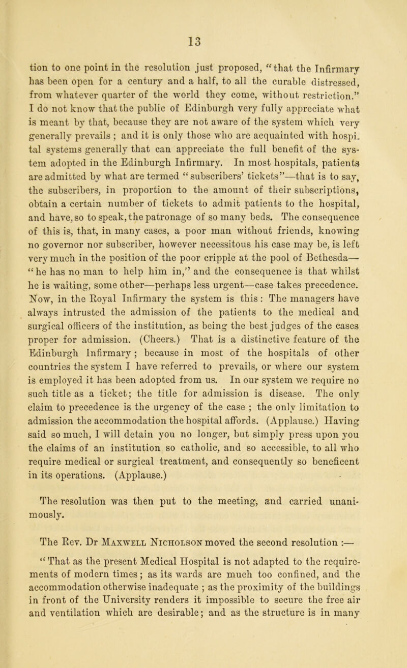 tion to one point in the resolution just proposed, “that the Infirmary has been open for a century and a half, to all the curable distressed, from whatever quarter of the world they come, without restriction.” I do not know that the public of Edinburgh very fully appreciate what is meant by that, because they are not aware of the system which very generally prevails ; and it is only those who are acquainted with hospi- tal systems generally that can appreciate the full benefit of the sys- tem adopted in the Edinburgh Infirmary. In most hospitals, patients are admitted by what are termed “subscribers’ tickets”—that is to say, the subscribers, in proportion to the amount of their subscriptions, obtain a certain number of tickets to admit patients to the hospital, and have, so to speak, the patronage of so many beds. The consequence of this is, that, in many cases, a poor man without friends, knowing no governor nor subscriber, however necessitous his case may be, is left very much in the position of the poor cripple at the pool of Bethesda—- “he has no man to help him in,” and the consequence is that whilst he is waiting, some other—perhaps less urgent—case takes precedence. Now, in the Royal Infirmary the system is this : The managers have always intrusted the admission of the patients to the medical and surgical officers of the institution, as being the best judges of the cases proper for admission. (Cheers.) That is a distinctive feature of the Edinburgh Infirmary; because in most of the hospitals of other countries the system I have referred to prevails, or where our system is employed it has been adopted from us. In our system we require no such title as a ticket; the title for admission is disease. The only claim to precedence is the urgency of the case ; the only limitation to admission the accommodation the hospital affords. (Applause.) Having said so much, I will detain you no longer, but simply press upon you the claims of an institution so catholic, and so accessible, to all who require medical or surgical treatment, and consequently so beneficent in its operations. (Applause.) The resolution was then put to the meeting, and carried unani- mously. The Rev. Dr Maxwell Nicholson moved the second resolution :— “ That as the present Medical Hospital is not adapted to the require- ments of modern times; as its wards are much too confined, and the accommodation otherwise inadequate ; as the proximity of the buildings in front of the University renders it impossible to secure the free air and ventilation which are desirable; and as the structure is in many