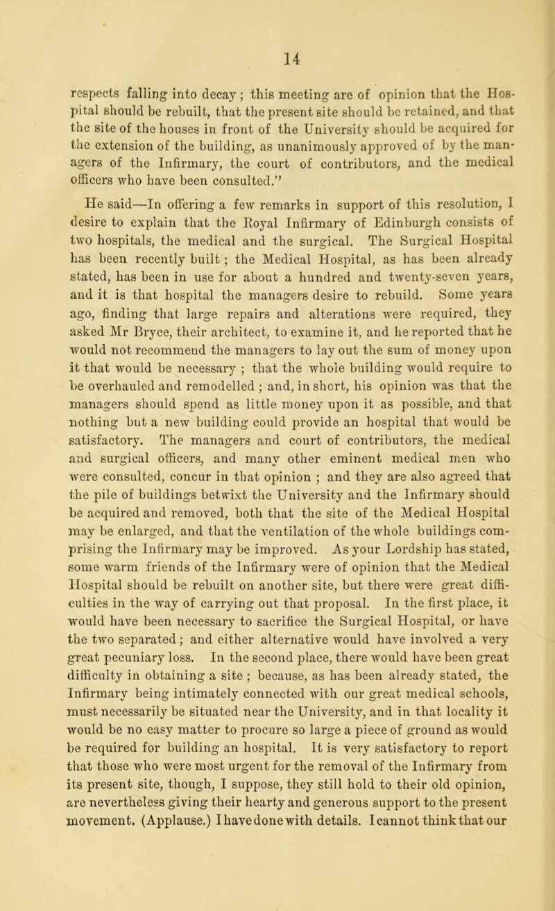 respects falling into decay; this meeting are of opinion that the Hos- pital should be rebuilt, that the present site should he retained, and that the site of the houses in front of the University should be acquired for the extension of the building, as unanimously approved of by the man- agers of the Infirmary, the court of contributors, and the medical officers who have been consulted.” He said—In offering a few remarks in support of this resolution, I desire to explain that the Itoyal Infirmary of Edinburgh consists of two hospitals, the medical and the surgical. The Surgical Hospital has been recently built ; the Medical Hospital, as has been already stated, has been in use for about a hundred and twenty-seven years, and it is that hospital the managers desire to rebuild. Some years ago, finding that large repairs and alterations were required, they asked Mr Bryce, their architect, to examine it, and he reported that he would not recommend the managers to lay out the sum of money upon it that would be necessary ; that the whole building would require to be overhauled and remodelled ; and, in short, his opinion was that the managers should spend as little money upon it as possible, and that nothing but a new building could provide an hospital that would be satisfactory. The managers and court of contributors, the medical and surgical officers, and many other eminent medical men who were consulted, concur in that opinion ; and they are also agreed that the pile of buildings betwixt the University and the Infirmary should be acquired and removed, both that the site of the Medical Hospital may be enlarged, and that the ventilation of the whole buildings com- prising the Infirmary may be improved. As your Lordship has stated, some warm friends of the Infirmary were of opinion that the Medical Hospital should be rebuilt on another site, but there were great diffi- culties in the way of carrying out that proposal. In the first place, it would have been necessary to sacrifice the Surgical Hospital, or have the two separated; and either alternative would have involved a very great pecuniary loss. In the second place, there would have been great difficulty in obtaining a site ; because, as has been already stated, the Infirmary being intimately connected with our great medical schools, must necessarily be situated near the University, and in that locality it would be no easy matter to procure so large a piece of ground as would be required for building an hospital. It is very satisfactory to report that those who were most urgent for the removal of the Infirmary from its present site, though, I suppose, they still hold to their old opinion, are nevertheless giving their hearty and generous support to the present movement. (Applause.) I have done with details. I cannot think that our