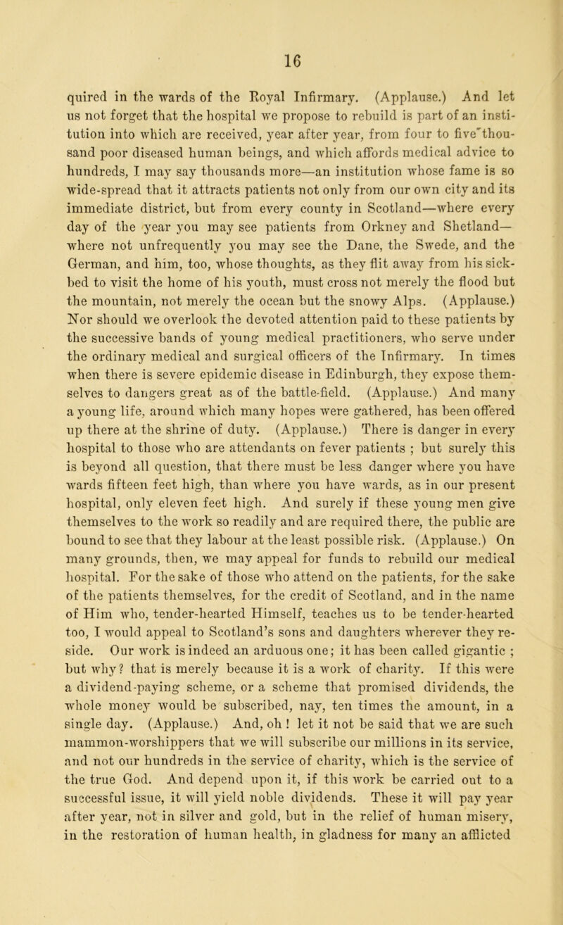 quired in the wards of the Royal Infirmary. (Applause.) And let us not forget that the hospital we propose to rebuild is part of an insti- tution into which are received, year after year, from four to five'thou- sand poor diseased human beings, and which affords medical advice to hundreds, I may say thousands more—an institution whose fame is so wide-spread that it attracts patients not only from our own city and its immediate district, but from every county in Scotland—where every day of the year you may see patients from Orkney and Shetland— where not unfrequently you may see the Dane, the Swede, and the German, and him, too, whose thoughts, as they flit away from his sick- bed to visit the home of his youth, must cross not merely the flood but the mountain, not merely the ocean but the snowy Alps. (Applause.) Hor should we overlook the devoted attention paid to these patients by the successive bands of young medical practitioners, who serve under the ordinary medical and surgical officers of the Infirmary. In times when there is severe epidemic disease in Edinburgh, they expose them- selves to dangers great as of the battle-field. (Applause.) And many a young life, around which many hopes were gathered, has been offered up there at the shrine of duty. (Applause.) There is danger in every hospital to those who are attendants on fever patients ; but surely this is beyond all question, that there must be less danger where you have wards fifteen feet high, than where you have wards, as in our present hospital, only eleven feet high. And surely if these young men give themselves to the work so readily and are required there, the public are bound to see that they labour at the least possible risk. (Applause.) On many grounds, then, we may appeal for funds to rebuild our medical hospital. For the sake of those who attend on the patients, for the sake of the patients themselves, for the credit of Scotland, and in the name of Him who, tender-hearted Himself, teaches us to be tender-hearted too, I would appeal to Scotland’s sons and daughters wherever they re- side. Our work is indeed an arduous one; it has been called gigantic ; but why? that is merely because it is a work of charity. If this were a dividend-paying scheme, or a scheme that promised dividends, the whole money would be subscribed, nay, ten times the amount, in a single day. (Applause.) And, oh ! let it not be said that wre are such mammon-worshippers that we will subscribe our millions in its service, and not our hundreds in the service of charity, which is the service of the true God. And depend upon it, if this work be carried out to a successful issue, it will yield noble dividends. These it will pay year after year, not in silver and gold, but in the relief of human misery, in the restoration of human health, in gladness for many an afflicted