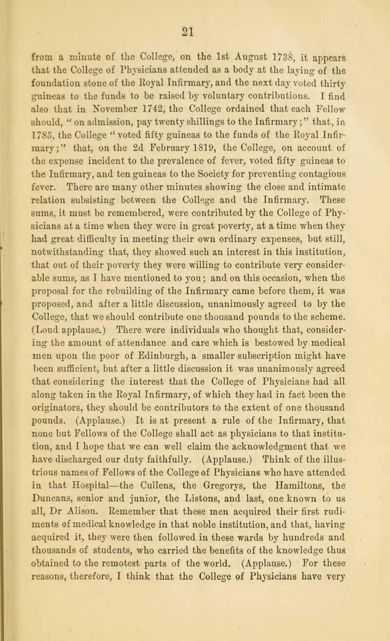 from a minute of the College, on the 1st August 1738, it appears that the College of Physicians attended as a body at the laying of the foundation stone of the Royal Infirmary, and the next day voted thirty guineas to the funds to be raised by voluntary contributions. I find also that in November 1742, the College ordained that each Fellow should, “ on admission, pay twenty shillings to the Infirmary;” that, in 1785, the College “ voted fifty guineas to the funds of the Royal Infir- mary;” that, on the 2d February 1819, the College, on account of the expense incident to the prevalence of fever, voted fifty guineas to the Infirmary, and ten guineas to the Society for preventing contagious fever. There are many other minutes showing the close and intimate relation subsisting between the College and the Infirmary. These sums, it must be remembered, were contributed by the College of Phy- sicians at a time when they were in great poverty, at a time when they had great difficulty in meeting their own ordinary expenses, but still, notwithstanding that, they showed such an interest in this institution, that out of their poverty they were willing to contribute very consider- able sums, as I have mentioned to you; and on this occasion, when the proposal for the rebuilding of the Infirmary came before them, it was proposed, and after a little discussion, unanimously agreed to by the College, that we should contribute one thousand pounds to the scheme. (Loud applause.) There were individuals who thought that, consider- ing the amount of attendance and care which is bestowed by medical men upon the poor of Edinburgh, a smaller subscription might have been sufficient, but after a little discussion it was unanimously agreed that considering the interest that the College of Physicians had all along taken in the Royal Infirmary, of which they had in fact been the originators, they should be contributors to the extent of one thousand pounds. (Applause.) It is at present a rule of the Infirmary, that none but Fellows of the College shall act as physicians to that institu- tion, and I hope that we can well claim the acknowledgment that we have discharged our duty faithfully. (Applause.) Think of the illus- trious names of Fellows of the College of Physicians who have attended in that Hospital—the Cullens, the Gregorys, the Hamiltons, the Duncans, senior and junior, the Listons, and last, one known to us all, Dr Alison. Remember that these men acquired their first rudi- ments of medical knowledge in that noble institution, and that, having acquired it, they were then followed in these wards by hundreds and thousands of students, who carried the benefits of the knowledge thus obtained to the remotest parts of the world. (Applause.) For these reasons, therefore, I think that the College of Physicians have very