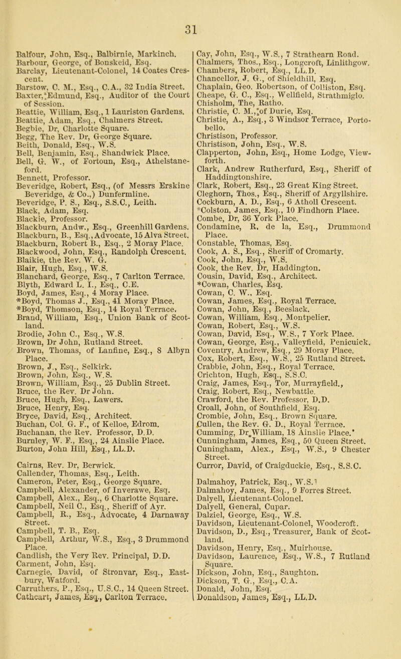 Balfour, John, Esq., Balbirnie, Markinch. Barbour, George, of Bonskeid, Esq. Barclay, Lieutenant-Colonel, 14 Coates Cres- cent. Barstow, C. M., Esq., C.A., 32 India Street. Baxter,‘Edmund, Esq., Auditor of the Court of Session. Beattie, William, Esq., 1 Lauriston Gardens. Beattie, Adam, Esq., Chalmers Street. Begbie, Dr, Charlotte Square. Begg, The Rev. Dr, George Square. Beith, Donald, Esq., W.S. Bell, Benjamin, Esq., Shandwick Place. Bell, G. W., of Fortoun, Esq., Athelstane- ford. Bennett, Professor. Beveridge, Robert, Esq., (of Messrs Erskine Beveridge, & Co.,) Dunfermline. Beveridge, P. S., Esq., S.S.C., Leith. Black, Adam, Esq. Blackie, Professor. Blackburn, Andw., Esq., Greenhill Gardens. Blackburn, B., Esq., Advocate, 15 Alva Street. Blackbui’n, Robert B., Esq., 2 Moray Place. Blackwood, John, Esq., Randolph Crescent. Blaikie, the Rev. W. G. Blair, Hugh, Esq., W.S. Blanchard, George, Esq., 7 Carlton Terrace. Blyth, Edward L. I., Esq., C.E. Boyd, James, Esq., 4 Moray Place. *Boyd, Thomas J., Esq., 41 Moray Place. *Boyd, Thomson, Esq., 14 Royal Terrace. Brand, William, Esq., Union Bank of Scot- land. Brodie, John C., Esq., W.S. Brown, Dr John, Rutland Street. Brown, Thomas, of Lanfine, Esq., 8 Albyn Place. Brown, J., Esq., Selkirk. Brown, John, Esq., W.S. Brown, William, Esq., 25 Dublin Street. Bruce, the Rev. Dr John. Bruce, Hugh, Esq., Lawers. Bruce, Henry, Esq. Bryce, David, Esq., Architect. Buchan, Col. G. F., of Kelloe, Edrom. Buchanan, the Rev. Professor, D.D. Burnley, W. F., Esq,, 24 Ainslie Place. Burton, John Hill, Esq., LL.D. Cairns, Rev. Dr, Berwick. Callender, Thomas, Esq., Leith. Cameron, Peter, Esq., George Square. Campbell, Alexander, of Inverawe, Esq. Campbell, Alex., Esq., 6 Charlotte Square. Campbell, Neil C., Esq., Sheriff of Ayr. Campbell, R., Esq., Advocate, 4 Darnaway Street. Campbell, T. B., Esq. Campbell, Arthur, W.S., Esq., 3 Drummond Place. Candlish, the Very Rev. Principal, D.D. Carment, John, Esq. Carnegie, David, of Stronvar, Esq., East- bury, Watford. Carruthers, P., Esq., U.S.C., 14 Queen Street. Cathcart, James, Esq., Carlton Terrace. Cay, John, Esq., W.S., 7 Strathearn Road. Chalmers, Thos.,Esq., Longcroft, Linlithgow. Chambers, Robert, Esq., LL.D. Chancellor, J. G., of Shieldhill, Esq. Chaplain, Geo. Robertson, of Colliston, Esq. Cheape, G. C., Esq., Wellfield, Strathmiglo. Chisholm, The, Ratho. Christie, C. M.,'of Durie, Esq. Christie, A., Esq., 3 Windsor Terrace, Porto- bello. Christison, Professor. Christison, John, Esq., W.S. Clappei’ton, John, Esq., Home Lodge, Yiew- forth. Clark, Andi'ew Rutherfurd, Esq., Sheriff of Haddingtonshire. Clark, Robert, Esq., 23 Gx’eat King Street. Cleghorn, Thos., Esq., Sheriff of Argyllshire. Cockbux’n, A. D., Esq., 6 Atholl Crescent. *Colston, James, Esq., 10 Findhoi’n Place. Combe, Dx-, 36 York Place. Condamine, R. de la, Esq., Drumixxond Place. Constable, Thomas, Esq. Cook, A. S., Esq., Sheriff of Ci’omarty. Cook, John, Esq., W.S. Cook, the Rev. Dx', Haddington. Cousin, David, Esq., Architect. *Cowan, Charles, Esq. Cowan, C. W., Esq. Cowan, James, Esq., Royal Terrace. Cowan, John, Esq., Beeslack. Cowan, William, Esq., Montpelier. Cowan, Robert, Esq., W.S. Cowan, David, Esq., W.S., 7 York Place. Cowan, George, Esq., Yalleyfield, Penicuick. Coventry, Andx’ew, Esq., 29 Mox-ay Place. Cox, Robert, Esq., W.S., 25 Rutland Street. Crabbie, John, Esq., Royal Tex’race. Crichton, Hugh, Esq., S.S.C. Craig, James, Esq., Tor-, Murx-ayfield., Craig, Robert, Esq., Newbattle. Crawford, the Rev. Px’ofessor, D.D. Croall, John, of Southfield, Esq. Crombie, John, Esq., Brown Square. Cullen, the Rev. G. D., Royal Terx-ace. Cumming, Dx^William, 18 Ainslie Place.’ Cunningham, James, Esq., 50 Queen Sti’eet. Cuningham, Alex., Esq., W.S., 9 Chester Street. Curror, David, of Craigduckie, Esq., S.S.C. Dalmahoy, Patrick, Esq., W.S.l Dalmahoy, James, Esq., 9 Forres Street. Dalyell, Lieutenant-Colonel. Dalyell, General, Cupar. Dalziel, George, Esq., W.S. Davidson, Lieutenant-Colonel, Woodcroft. Davidson, D., Esq., Treasurer’, Bank of Scot- land. Davidson, Henry, Esq., Muirhouse. Davidson, Laurence, Esq., W.S., 7 Rutland Square. Dickson, John, Esq., Saughton. Dickson, T. G., Esq., C.A. Donald, John, Esq. Donaldson, James, Esq., LL.D.