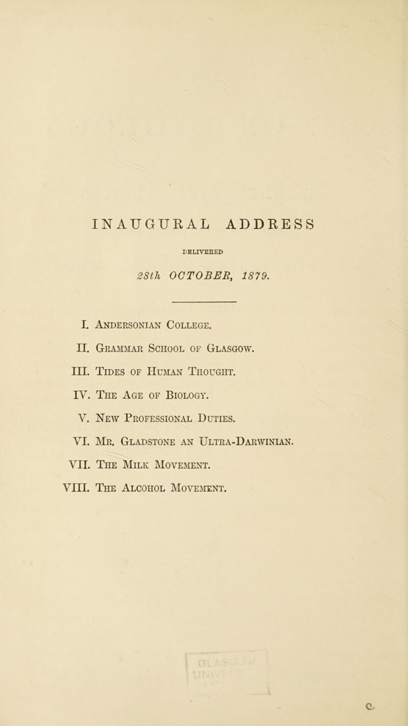 INAUGUEAL ADDEESS DELIVERED 28th OCTOBER, 1879. I, Andersonian College. II. Grammar School of Glasgow. III. Tides of Human Thought. IV. The Age of Biology. V. New Professional Duties. VI. Mr. Gladstone an Ultra-Darwinian. VII. The Milk Movement. VIII. The Alcohol Movement. a