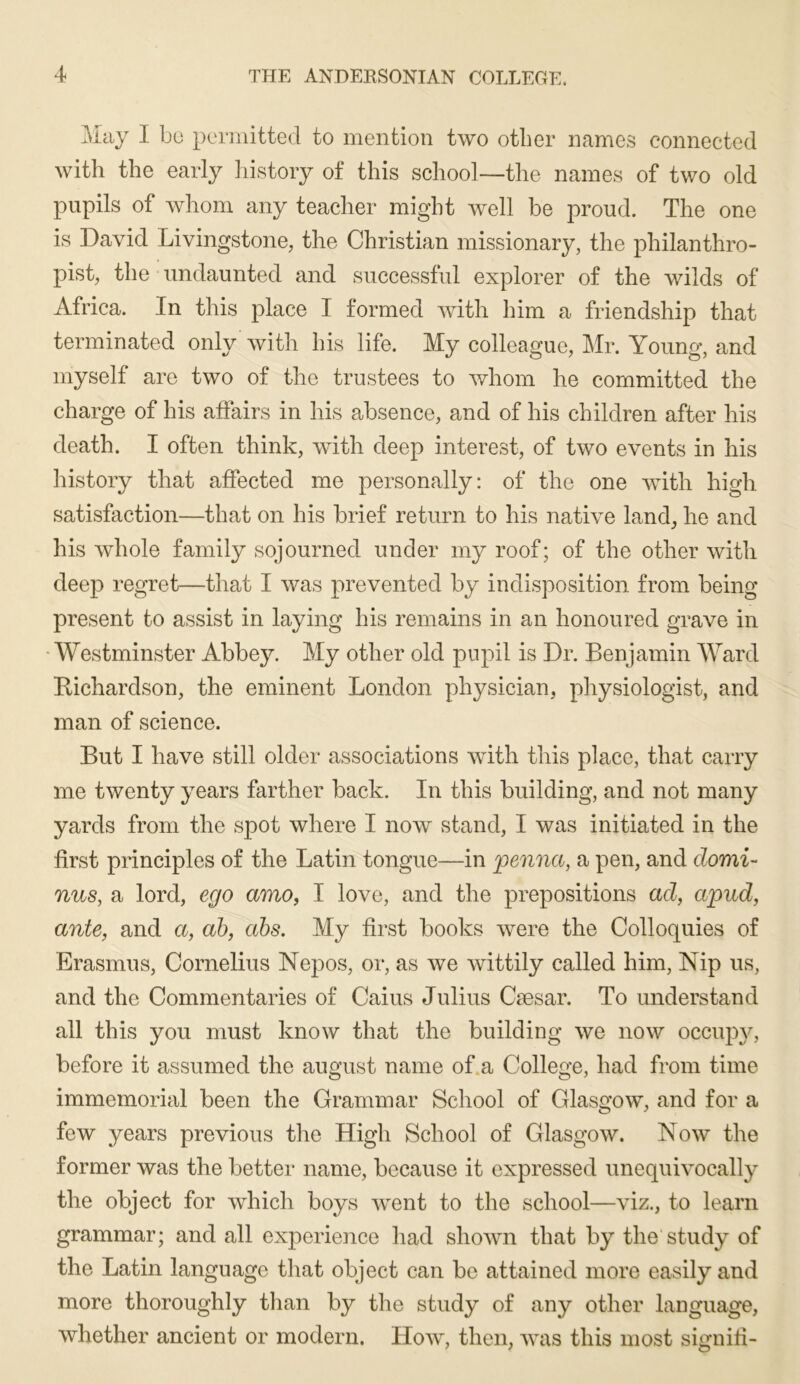 May I bo permitted to mention two other names connected with the early liistory of this school—the names of two old pupils of whom any teacher might well be proud. The one is David Livingstone, the Christian missionary, the philanthro- pist, the undaunted and successful explorer of the wilds of Africa. In this place I formed with him a friendship that terminated only with his life. My colleague, Mr. Young, and myself are two of the trustees to whom he committed the charge of his affairs in his absence, and of his children after his death. I often think, with deep interest, of two events in his history that affected me personally: of the one with high satisfaction—that on his brief return to his native land, he and his whole family sojourned under my roof; of the other with deep regret—that I was prevented by indisposition from being present to assist in laying his remains in an honoured grave in •Westminster Abbey. My other old pupil is Dr. Benjamin Ward Kichardson, the eminent London physician, physiologist, and man of science. But I have still older associations with this place, that carry me twenty years farther back. In this building, and not many yards from the spot where I now stand, I was initiated in the first principles of the Latin tongue—in penna, a pen, and domi- nus, a lord, ego amo, I love, and the prepositions ad, apud, ante, and a, ah, abs. My first books were the Colloquies of Erasmus, Cornelius Nepos, or, as we wittily called him, Nip us, and the Commentaries of Caius Julius Caesar. To understand all this you must know that the building we now occuj^y, before it assumed the august name of.a College, had from time immemorial been the Grammar School of Glasgow, and for a few years previous the High School of Glasgow. Now the former was the better name, because it expressed unequivocally the object for which boys went to the school—viz., to learn grammar; and all experience had shown that by the study of the Latin language that object can bo attained more easily and more thoroughly tlian by the study of any other language, whether ancient or modern. How, then, was this most signili-