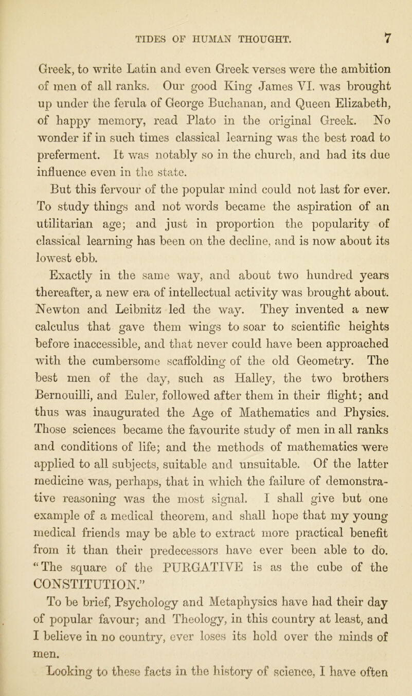 Greek, to write Latin and even Greek verses were the ambition of men of all ranks. Our good King James VI. was brought up under the ferula of George Buchanan, and Queen Elizabeth, of happy memory, read Plato in the original Greek. No wonder if in such times classical learning was the best road to preferment. It was notably so in the church, and had its due influence even in the state. But this fervour of the popular mind could not last for ever. To study things and not words became the aspiration of an utilitarian age; and just in proportion the popularity of classical learning has been on the decline, and is now about its lowest ebb. Exactly in the same way, and about two hundred years thereafter, a new era of intellectual activity was brought about. Newton and Leibnitz led the way. They invented a new calculus that gave them wings to soar to scientific heights before inaccessible, and that never could have been approached with the cumbersome scaflblding of the old Geometry. The best men of the day, such as Halley, the two brothers Bernouilli, and Euler, followed after them in their flight; and thus was inaugurated the Age of Mathematics and Physics. Those sciences became the favourite study of men in all ranks and conditions of life; and the methods of mathematics were applied to all subjects, suitable and unsuitable. Of the latter medicine was, perhaps, that in which the failure of demonstra- tive reasoning was the most signal. I shall give but one example of a medical theorem, and shall hope that my young medical friends may be able to extract more practical benefit from it than their predecessors have ever been able to do. *‘The square of the PUBGATIVE is as the cube of the CONSTITUTION.” To be brief. Psychology and Metaphysics have had their day of popular favour; and Theology, in this country at least, and I believe in no country, ever loses its hold over the minds of men. Looking to these facts in the history of science, I have often