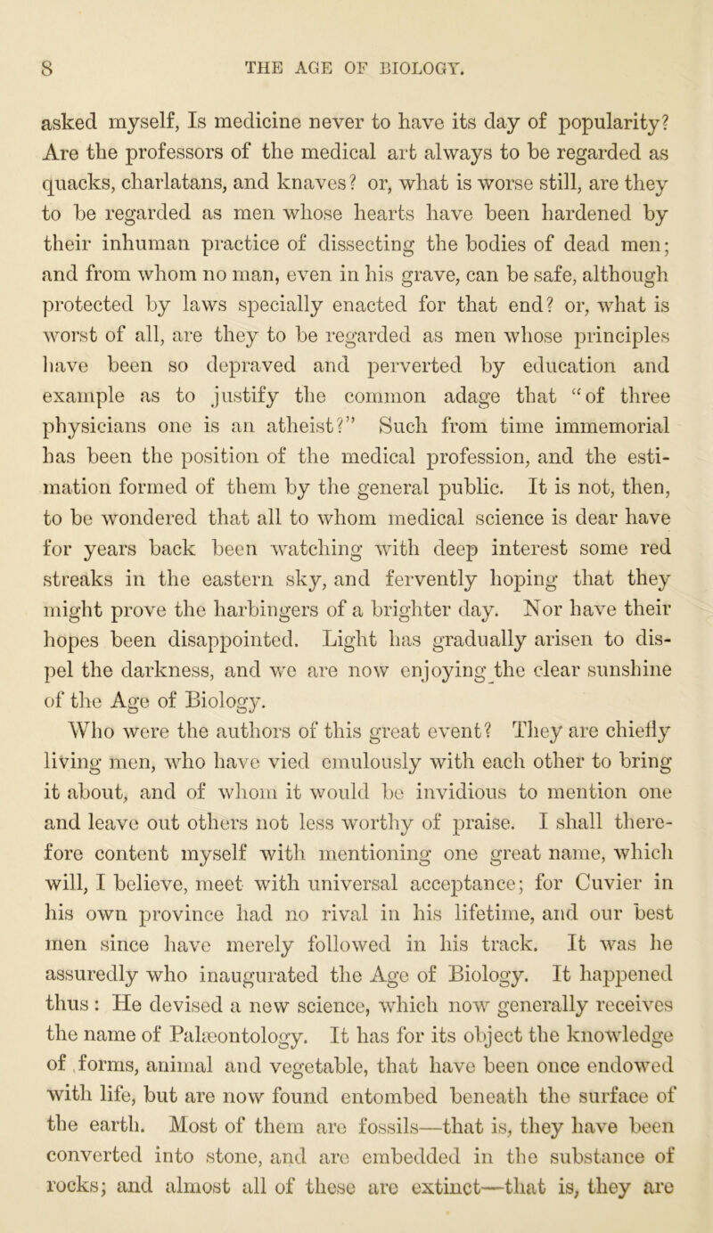 asked myself, Is medicine never to have its day of popularity? Are the professors of the medical art always to he regarded as quacks, charlatans, and knaves ? or, what is worse still, are they to he regarded as men whose hearts have heen hardened hy their inhuman practice of dissecting the bodies of dead men; and from whom no man, even in his grave, can he safe, although protected hy laws specially enacted for that end? or, what is worst of all, are they to he regarded as men whose principles have heen so depraved and perverted hy education and example as to justify the common adage that “of three physicians one is an atheist?” Such from time immemorial has heen the position of the medical profession, and the esti- mation formed of them hy the general public. It is not, then, to be wondered that all to whom medical science is dear have for years hack heen w^atching with deep interest some red streaks in the eastern sky, and fervently hoping that they might prove the harbingers of a brighter day. Nor have their hopes heen disappointed. Light has gradually arisen to dis- pel the darkness, and we are now enjoying the clear sunshine of the Age of Biology. Who were the authors of this great event? They are chiell}^ living men, who have vied emulously with each other to bring it about, and of whom it would he invidious to mention one and leave out others not less worthy of praise. I shall there- fore content myself with mentioning one great name, which will, I believe, meet with universal acceptance; for Cuvier in his own province had no rival in his lifetime, and our best men since have merely followed in his track. It was he assuredly who inaugurated the Age of Biology. It happened thus : He devised a new science, which now generally receives the name of Paheontology. It has for its object the knowledge of ,forms, animal and vegetable, that have heen once endowed with life, hut are now found entombed beneath the surface of the earth. Most of them are fossils—that is, they have heen converted into stone, and are embedded in the substance of rocks; and almost all of these are extinct—that is, they are