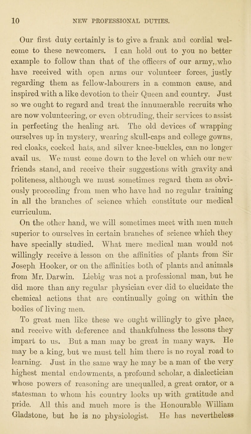 Our first duty certainly is to give a frank and cordial wel- come to these newcomers. I can hold out to you no better example to follow than that of the officers of our army, who have received with open arms our volunteer forces, justly regarding them as fellow-labourers in a common cause, and inspired with a like devotion to their Queen and country. Just so we ought to regard and treat the innumerable recruits who are now volunteering, or even obtruding, their services to assist in perfecting the healing art. The old devices of wrapping ourselves up in mystery, wearing skull-caps and college gowns, red cloaks, cocked hats, and silver knee-buckles, can no longer avail us. We must come down to the level on which our new friends stand, and receive their suggestions with gravity and politeness, although we must sometimes regard them as obvi- ously proceeding from men who have had no regular training in all the branches of science which constitute our medical curriculum. On the other hand, we will sometimes meet with men much superior to ourselves in certain branches of science which they have specially studied. What mere medical man would not willingly receive a lesson on the affinities of plants from Sir Joseph Hooker, or on the affinities both of plants and animals from Mr. Darwin. Liebig was not a professional man, but he did more than any regular physician ever did to elucidate the chemical actions that are continually going on within the bodies of living men. To great men like these we ought willingly to give place, and receive with deference and thankfulness the lessons they impart to us. But a man may be great in many ways. He may be a king, but we must tell him there is no royal road to learning. Just in the same way he may be a man of the very highest mental endowments, a profound scholar, a dialectician whose powers of reasoning are unequalled, a great orator, or a statesman to Avhoui his country looks up with gratitude and pride. All this and much more is the Honourable William Gladstone, but he is no physiologist. He has nevertheless