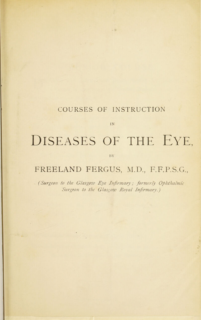 COURSES OF INSTRUCTION IN Diseases of the Eye. BY FREELAND FERGUS, M.D., F.F.P.S.G., (Surgeon to the Glasgow Eye Infirmary; formerly Ophthalmic Surgeon to the Glasgow Royal Infirmary.)