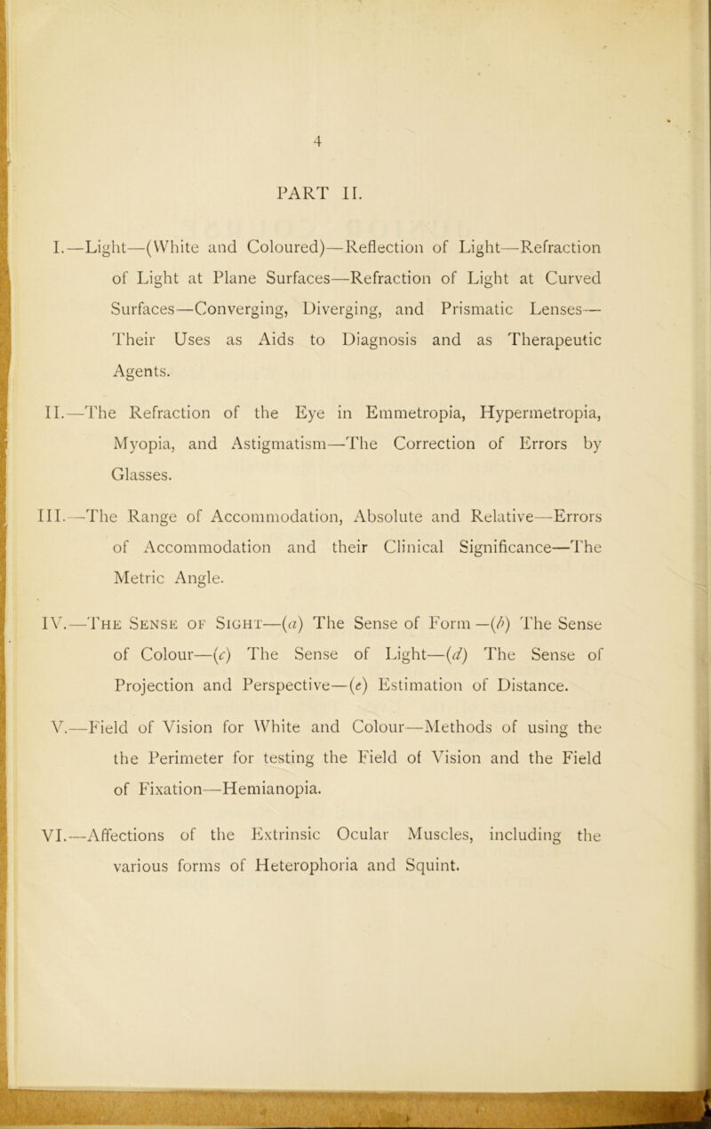 4 PART II. I.—Light—(White and Coloured)—Reflection of Light—Refraction of Light at Plane Surfaces—Refraction of Light at Curved Surfaces—Converging, Diverging, and Prismatic Lenses— Their Uses as Aids to Diagnosis and as Therapeutic Agents. II.—The Refraction of the Eye in Emmetropia, Hypermetropia, Myopia, and Astigmatism—The Correction of Errors by Glasses. III. —The Range of Accommodation, Absolute and Relative—Errors of Accommodation and their Clinical Significance—The Metric Angle. IV. —The Sense of Sight—(a) The Sense of Form — (/>) The Sense of Colour—(c) The Sense of Light—(d) The Sense of Projection and Perspective—(a) Estimation of Distance. V.—Field of Vision for White and Colour—Methods of using the the Perimeter for testing the Field of Vision and the Field of Fixation—Hemianopia. VI.—Affections of the Extrinsic Ocular Muscles, including the various forms of Heterophoria and Squint.