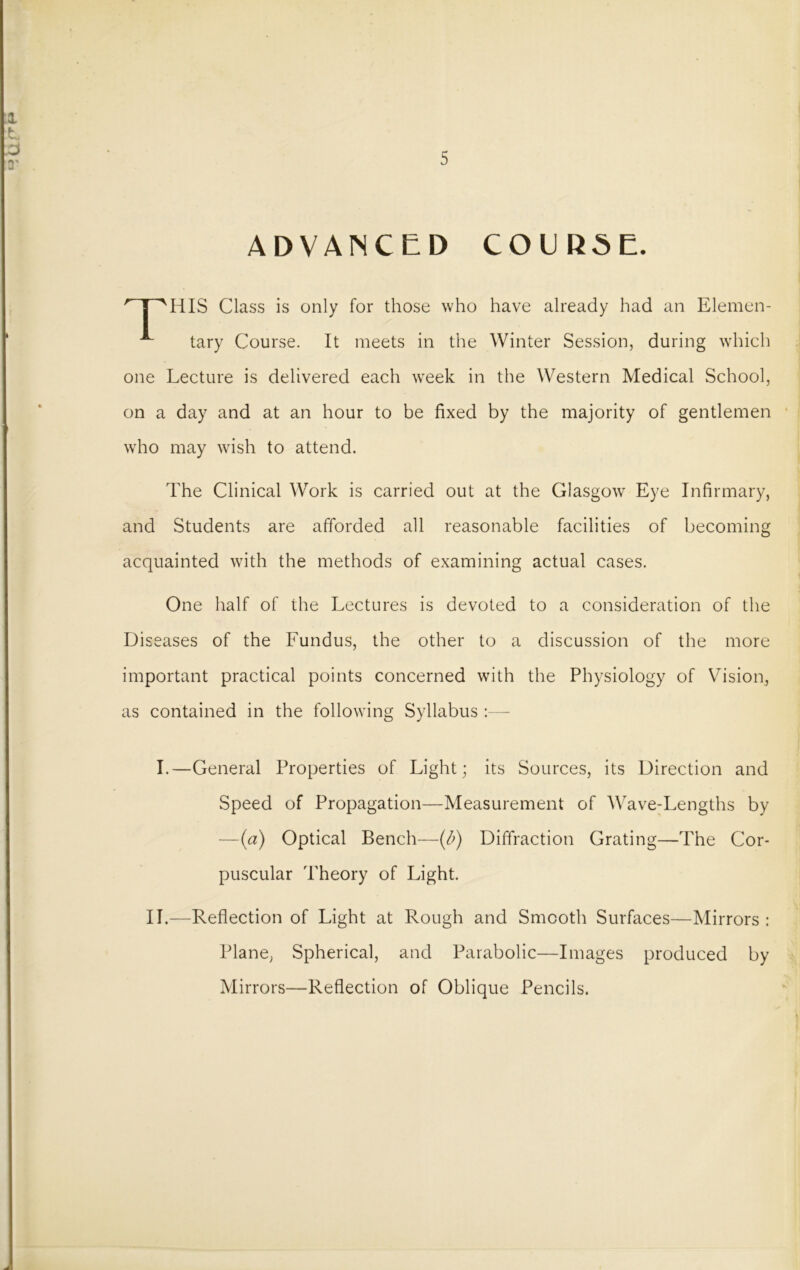 UfH 5 ADVANCED COURSE. HIS Class is only for those who have already had an Elemen- tary Course. It meets in the Winter Session, during which one Lecture is delivered each wTeek in the Western Medical School, on a day and at an hour to be fixed by the majority of gentlemen who may wish to attend. The Clinical Work is carried out at the Glasgow Eye Infirmary, and Students are afforded all reasonable facilities of becoming acquainted with the methods of examining actual cases. One half of the Lectures is devoted to a consideration of the Diseases of the Fundus, the other to a discussion of the more important practical points concerned with the Physiology of Vision, as contained in the following Syllabus :— I.—General Properties of Light; its Sources, its Direction and Speed of Propagation—Measurement of Wave-Lengths by —(a) Optical Bench—(b) Diffraction Grating—The Cor- puscular Theory of Light. II.—Reflection of Light at Rough and Smooth Surfaces—Mirrors : Plane, Spherical, and Parabolic—Images produced by Mirrors—Reflection of Oblique Pencils. *