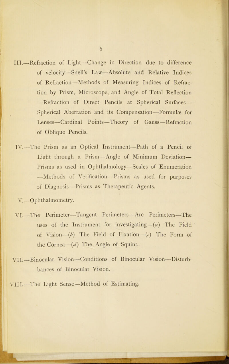 III. —Refraction of Light—Change in Direction due to difference of velocity—Snell’s Law—Absolute and Relative Indices of Refraction—Methods of Measuring Indices of Refrac- tion by Prism, Microscope, and Angle of Total Reflection —Refraction of Direct Pencils at Spherical Surfaces— Spherical Aberration and its Compensation—Formulae for Lenses—Cardinal Points—Theory of Gauss—Refraction of Oblique Pencils. IV. —The Prism as an Optical Instrument—Path of a Pencil of Light through a Prism—Angle of Minimum Deviation— Prisms as used in Ophthalmology—Scales of Enumeration —Methods of Verification—Prisms as used for purposes of Diagnosis—Prisms as Therapeutic Agents. V.—Ophthalmometry. VI.—The Perimeter—Tangent Perimeters—Arc Perimeters—The uses of the Instrument for investigating—(a) The Field of Vision—(b) The Field of Fixation—(c) The Form of the Cornea—(d) The Angle of Squint. VII.—Binocular Vision—Conditions of Binocular Vision—Distur- bances of Binocular Vision. VIII.—The Light Sense—Method of Estimating.