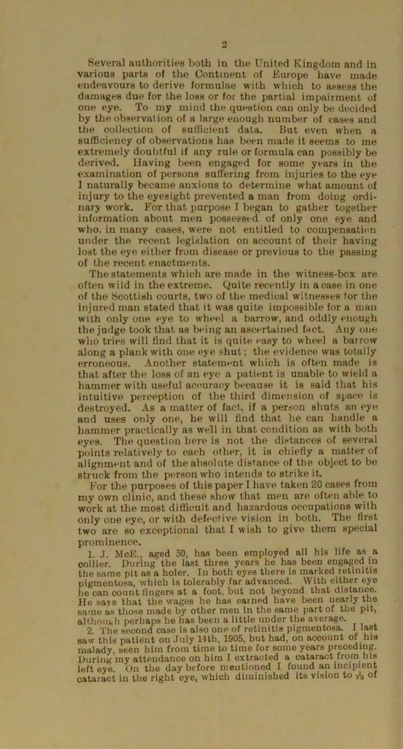 Several authorities both in the United Kingdom and in various parts of the Continent of Europe have made endeavours to derive formulae with which to assess the damages due for the loss or for the partial impairment of one eye. To my mind the question can only be decided by the observation of a large enough number of cases and the collection of sufficient data. But even when a sufficiency of observations has been made it seems to me extremely doubtful if any rule or formula can possibly be derived. Having been engaged for some years in the examination of persons suffering from injuries to the eye 1 naturally became anxious to determine what amount of injury to the eyesight prevented a man from doing ordi- nary work. For that purpose I began to gather together information about men possessed of only one eye and who. in many cases, were not entitled to compensation under the recent legislation on account of their having lost the eye either from disease or previous to the passing of the recent enactments. The statements which are made in the witness-box are often wild in the extreme. Quite recently in a case in one of the Scottish courts, two of the medical witnesses lor the injured man stated that it was quite impossible for a man with only one eye to wheel a barrow, and oddly enough the judge took that as being an ascertained fact. Any one who tries will find that it is quite easy to wheel a barrow along a plank with one eye shut; the evidence was totally erroneous. Another statement which is often made is that after the loss of an eye a patient is unable to wield a hammer with useful accuracy because it is said that his intuitive perception of the third dimension of space is destroyed. As a matter of fact, if a person shuts an eye and uses only one, he will find that he can handle a hammer practically as well in that condition as with both eyes. The question here is not the distances of several points relatively to each other, it is chiefly a matter of alignment and of the absolute distance of the object to be struck from the person who intends to strike it. For the purposes of this paper I have taken 20 cases from my own clinic, and these show that men are often able to work at the most difficult and hazardous occupations with only one eye, or with defective vision in both. The first two are so exceptional that I wish to give them special prominence. 1. J. MoE., aged 30, has been employed all his life as a collier. During the last three years he has been engaged in the same pit as a holer. In both eyes there is marked retinitis pigmentosa, which is tolerably far advanced. With either eye he can count fingers at a foot, but not beyond that distance. Ho wavs that the wages he has earned have been nearly the same as those made by other men in the same part of the pit, although perhaps he has been a little under the average. 2. The second case is also one of retinitis pigmentosa. I last saw this pati6nt on July 14th, 1905, but had, on account of his malady, seen him from time to time for some years preceding. During my attendance on him I extracted a cataract from his left eye. On the day before mentioned I found an incipient cataract in the right eye, which diminished its vision to A of