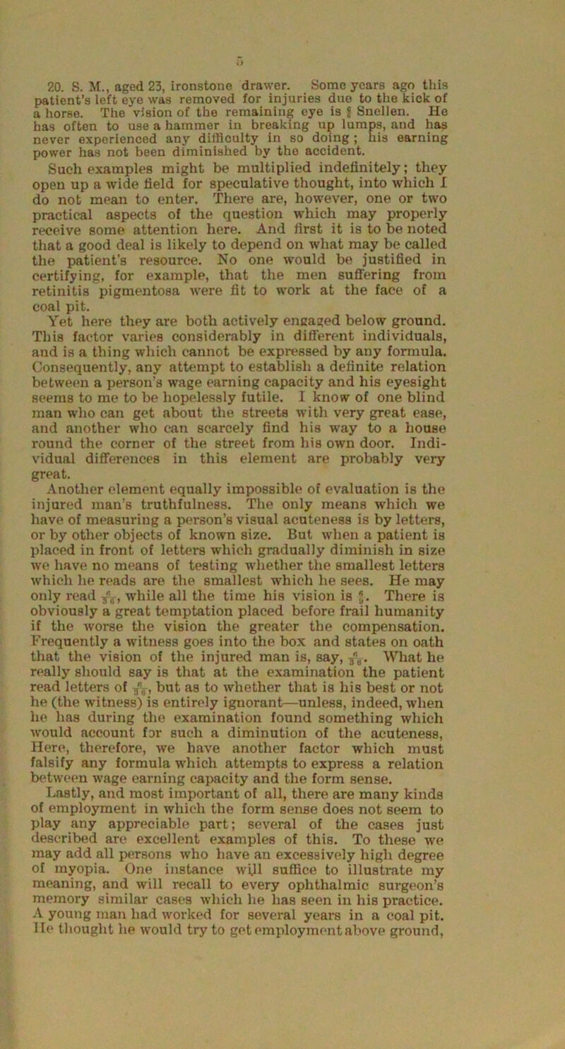 20. S. M., aged 23, ironstone drawer. Some years ago this patient’s left eye was removed for injuries duo to the kick of a horse. The vision of the remaining eye is jj- Snellen. He has often to use a hammer in breaking up lumps, and has never experienced any difficulty in so doing ; his earning power has not been diminished by the accident. Such examples might be multiplied indefinitely; they open up a wide field for speculative thought, into which I do not mean to enter. There are, however, one or two practical aspects of the question which may properly receive some attention here. And first it is to be noted that a good deal is likely to depend on what may be called the patient’s resource. No one would be justified in certifying, for example, that the men suffering from retinitis pigmentosa were fit to work at the face of a coal pit. Yet here they are both actively engaged below ground. This factor varies considerably in different individuals, and is a thing which cannot be expressed by any formula. Consequently, any attempt to establish a definite relation between a person’s wage earning capacity and his eyesight seems to me to be hopelessly futile. I know of one blind man who can get about the streets with very great ease, and another who can scarcely find his way to a house round the corner of the street from his own door. Indi- vidual differences in this element are probably very great. Another element equally impossible of evaluation is the injured man’s truthfulness. The only means which we have of measuring a person’s visual acuteness is by letters, or by other objects of known size. But when a patient is placed in front of letters which gradually diminish in size we have no means of testing whether the smallest letters which he reads are the smallest which he sees. He may only read -fo, while all the time his vision is J. There is obviously a great temptation placed before frail humanity if the worse the vision the greater the compensation. Frequently a witness goes into the box and states on oath that the vision of the injured man is, say, What he really should Bay is that at the examination the patient read letters of fa, but as to whether that is his best or not he (the witness) is entirely ignorant—unless, indeed, when he has during the examination found something which would account for such a diminution of the acuteness, Here, therefore, we have another factor which must falsify any formula which attempts to express a relation between wage earning capacity and the form sense. Lastly, and most important of all, there are many kinds of employment in which the form sense does not seem to play any appreciable part; several of the cases just described are excellent examples of this. To these we may add all persons who have an excessively high degree of myopia. One instance will suffice to illustrate my meaning, and will recall to every ophthalmic surgeon’s memory similar cases which he has seen in his practice. A young man had worked for several years in a coal pit. He thought he would try to get employment above ground,